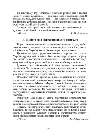 На нижньому ярусі прикраси показано різні сцени з твариіі
нами. У центрі композиції — три пари істот з головами орлів Я
тулубами левів, далі з двох боків — лев і левиця. Митець зобра­
зив і погоню собаки за зайцем, і дві пари степових коників, що сим­
волізують давній світ і спокій.
Загалом пекторалі властиві невимушена врівноваженість,
художня цілісність і досконалість композиції.
168 слів За М. Русяевою
14. Мініатюри з Пересопницького євангелія
Пересопницьке євангеліє — визначна пам'ятка староукраїн­
ської мови шістнадцятого століття, що зберігається в Національ­
ній бібліотеці України імені Володимира Вернадського.
Ця книга — одне з рідкісних видань, створених до появи в
Україні друкарської техніки. Тоді книги переписували вручну
спеціально підготовлені для цього люди. На це йшло багато часу,
тому кожний примірник такої книги мав неабияку цінність.
Рукопис Євангелія оздоблений мініатюрами, заставками й
ініціалами. Читання книжок у всі часи було пов'язане з особли­
вим психологічним настроєм, що допоміг би читачеві не лише
уявити описані події, а й побачити їх.
Особливо високим художнім рівнем виконання в Пересоп¬
ницькому євангелії відзначаються чотири мініатюри із зобра­
женням апостолів Матвія, Марка, Луки й Івана, обрамлених
пишним рослинним орнаментом, що займає три чверті площі
мініатюрних зображень. На золотому тлі малюнки гармонійно
поєднуються із соковитими зеленими, синіми та червоними ко­
льорами.
Мініатюри Євангелія є неначе своєрідним переходом між
декоруванням із зображеннями людей та фантастичних звірів
і рослинними орнаментами, що представляють усю природу Землі.
Автором мініатюр дослідники вважають переписувача книги
Михайла. Він був родом із села Пересопниця, що на Волині. Отже,
навіть у віддалених куточках України в шістнадцятому столітті
жили високоосвічені люди, майстри своєї справи.
179 слів За О. Харченком
16
 