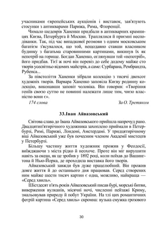 учасниками європейських аукціонів і виставок, зав'язують
стосунки з антикварами Парижа, Рима, Флоренції.
Чимало шедеврів Ханенки придбали в антикварних крамни­
цях Києва, Петербурга й Москви. Траплялися й приємні неспо­
діванки. Так, під час випадкової розмови з одним московським
багатієм з'ясувалося, що той, нещодавно ставши власником
будинку з багатьма старовинними картинами, викинув їх як
непотріб на горище. Богдан Ханенко, оглянувши той «непотріб»,
його придбав. Тієї ж ночі він перевіз до себе додому майже сто
творів усесвітньо відомих майстрів, а саме: Сурбарана, Рембрандта,
Рубенса...
За півстоліття Ханенки зібрали колекцію з тисячі двохсот
художніх творів. Варвара Ханенко заповіла Києву родинну ко­
лекцію, виконавши заповіт чоловіка. Він говорив: «Творіння
геніїв своєю суттю не повинні належати лише тим, чиєю влас­
ністю вони є».
174 слова За О. Третяком
33.Іван Айвазовський
Світова слава до Івана Айвазовського прийшла напрочуд рано.
Двадцятип'ятирічного художника захоплено приймали в Петер­
бурзі, Римі, Парижі, Лондоні, Амстердамі. У тридцятирічному
віці Айвазовський уже був почесним членом Академії мистецтв
у Петербурзі.
Більшу частину життя художник прожив у Феодосії,
виїжджаючи з міста рідко й неохоче. Проте він міг вирушити
навіть за океан, як це зробив у 1892 році, коли поїхав до Вашинг­
тона й Нью-Йорка, де проходила виставка його творів.
Айвазовський завжди був дуже працелюбний. Він прожив
довге життя й до останнього дня працював. Серед створених
ним майже шести тисяч картин є одна, можливо, найкраща —
«Серед хвиль».
Шістдесят п'ять років Айвазовський писав бурі, морські битви,
виверження вулканів, місячні ночі, численні пейзажі Криму,
змальовував природу й побут України. На тлі цих романтичних
феєрій картина «Серед хвиль» скромна: вузька смужка грозового
30
 