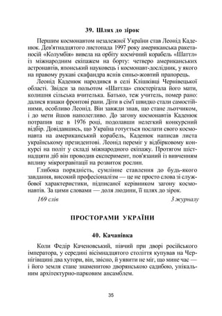 39. Шлях до зірок
Першим космонавтом незалежної України став Леонід Каде­
нюк. Дев'ятнадцятого листопада 1997 року американська ракета-
носій «Колумбія» вивела на орбіту космічний корабель «Шаттл»
із міжнародним екіпажем на борту: четверо американських
астронавтів, японський науковець і космонавт-дослідник, у якого
на правому рукаві скафандра яснів синьо-жовтий прапорець.
Леонід Каденюк народився в селі Клішківці Чернівецької
області. Звідси за польотом «Шаттла» спостерігала його мати,
колишня сільська вчителька. Батько, теж учитель, помер рано:
далися взнаки фронтові рани. Діти в сім'ї швидко стали самостій­
ними, особливо Леонід. Він завжди знав, що стане льотчиком,
і до мети йшов наполегливо. До загону космонавтів Каденюк
потрапив ще в 1976 році, подолавши нелегкий конкурсний
відбір. Довідавшись, що Україна готується послати свого космо­
навта на американський корабель, Каденюк написав листа
українському президентові. Леонід переміг у відбірковому кон­
курсі на політ у складі міжнародного екіпажу. Протягом шіст­
надцяти діб він проводив експеримент, пов'язаний із вивченням
впливу мікрогравітації на розвиток рослин.
Глибока порядність, сумлінне ставлення до будь-якого
завдання, високий професіоналізм — це не просто слова зі служ­
бової характеристики, підписаної керівником загону космо­
навтів. За цими словами — доля людини, її шлях до зірок.
169 слів 3 журналу
ПРОСТОРАМИ УКРАЇНИ
40. Качанівка
Коли Федір Каченовський, півчий при дворі російського
імператора, у середині вісімнадцятого століття купував на Чер­
нігівщині два хутори, він, звісно, й уявити не міг, що мине час —
і його земля стане знаменитою дворянською садибою, унікаль­
ним архітектурно-парковим ансамблем.
35
 