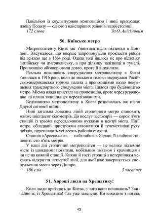 Павільйон із скульптурною композицією і нині прикрашає
площу Подолу — одного з найстаріших районів нашої столиці.
172 слова За О. Анісімовим
50. Київське метро
Метрополітен у Києві міг з'явитися після підземки в Лон­
доні. З'ясувалося, що вперше запропонували прокласти рейки
під землею ще в 1884 році. Однак тоді йшлося не про підземку
англійську чи американську, а про ділянку залізниці в тунелі.
Пропозицію обговорювали довго, проте її відхилили.
Реальна можливість спорудження метрополітену в Києві
з'явилася в 1916 році, коли до міського голови звернулася Росій­
сько-американська торгова палата з пропозиціями щодо покра­
щення транспортного сполучення міста. Ішлося про будівництво
метро. Міська влада пристала на пропозицію, проте через револю­
цію ці плани залишилися нереалізованими.
Будівництво метрополітену в Києві розпочалось аж після
Другої світової війни.
Нині загальна довжина ліній столичного метро становить
майже шістдесят кілометрів. До послуг пасажирів — сорок п'ять
станцій із трьома пересадочними вузлами в центрі міста. Лінії
метро, обладнані пристроями автоматики й телемеханіки руху
поїздів, перетинають усі десять районів столиці.
Станція «Арсенальна» — найглибша в Європі, її глибина ста­
новить сто п'ять метрів.
У наші дні столичний метрополітен — це велике підземне
місто із швидкими потягами, мобільним зв'язком і крамницями
чи не на кожній станції. Кияни й гості столиці з нетерпінням че­
кають відкриття четвертої лінії, для якої вже завершується спо­
рудження моста через Дніпро.
180 слів 3 часопису
51. Хороші люди на Хрещатику!
Коли люди приїздять до Києва, з чого вони починають? Зви­
чайно ж, із Хрещатика! Так уже заведено. Ви виходите з поїзда,
43
 