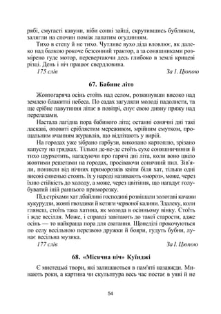 рябі, смугасті кавуни, ніби сонні зайці, скрутившись бубликом,
залягли на спочин поміж лапатим огудинням.
Тихо в степу й не тихо. Чутливе вухо діда вловлює, як дале­
ко над балкою рокоче безсонний трактор, а за соняшниками роз­
мірено гуде мотор, перевертаючи десь глибоко в землі крицеві
різці. День і ніч працює свердловина.
175 слів За 1. Цюпою
67. Бабине літо
Жовтогаряча осінь стоїть над селом, розкинувши високо над
землею блакитні небеса. По садах загуляли молоді падолисти, та
ще срібне павутиння літає в повітрі, снує свою дивну пряжу над
перелазами.
Настала лагідна пора бабиного літа; останні сонячні дні такі
ласкаві, оповиті сріблястим мереживом, мрійним смутком, про­
щальним ячанням журавлів, що відлітають у вирій.
На городах уже зібрано гарбузи, викопано картоплю, зрізано
капусту на грядках. Тільки де-не-де стоїть сухе соняшничиння й
тихо шурхотить, нагадуючи про гарячі дні літа, коли воно цвіло
жовтими решетами на городах, просіваючи сонячний пил. Зів'я­
ли, поникли від нічних приморозків квіти біля хат, тільки одні
високі синенькі стоять. їх у народі називають «мороз», може, через
їхню стійкість до холоду, а може, через цвітіння, що нагадує голу­
буватий іній раннього приморозку.
Під стріхами хат дбайливі господині розвішали золотаві качани
кукурудзи, жовті гвоздики й кетяги червоної калини. Здалеку, коли
глянеш, стоїть така хатина, як молода в осінньому вінку. Стоїть
і жде весілля. Може, і справді завітають до такої старости, адже
осінь — то найкраща пора для сватання. Щонеділі прокочуються
по селу весільною перезвою дружки й бояри, гудуть бубни, лу­
нає весільна музика.
177 слів За І. Цюпою
68. «Місячна ніч» Куїнджі
Є мистецькі твори, які залишаються в пам'яті назавжди. Ми­
нають роки, а картина чи скульптура весь час постає в уяві й не
54
 