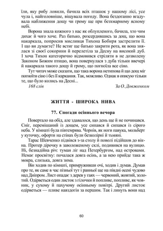 їли, яку рибу ловили, бачила всіх пташок у нашому лісі, усе
чула і, найголовніше, віщувала погоду. Вона бездоганно вгаду­
вала наближення дощу чи грому ще при безхмарному ясному
небі.
Ворона знала кожного з нас як облупленого, бачила, хто чим
дихає й чого хоче. Раз батько, розсердившись за дощ, що вона
накаркала, попросив мисливця Тихона Бобиря застрелити її.
І що ви думаєте? Не встиг ще батько закрити рота, як вона зня­
лася зі своєї сокорини й перелетіла за Десну на високий дуб.
І хоча Тихон категорично відмовився стріляти в не дозволену
Законом Божим птицю, вона повернулася з дуба тільки ввечері
й накаркала такого дощу й грому, що погноїла все сіно.
Тут читач може сказати, що така ворона нетипова й що дощ міг
погноїти сіно і без її каркання. Так, можливо. Однак я описую тільки
те, що було колись на Десні...
168 слів За О. Довженком
ЖИТТЯ - ШИРОКА НИВА
77. Спогади осіннього вечора
Повертало на обід, але здавалося, що день ще й не починався.
Сніг, перемішаний із дощем, усе сипався й сипався із сірого
неба. У кімнаті була півтемрява. Чорнів, як ноги павука, мольберт
у куточку, офорти на стінах були безколірні й тьмяні.
Тарас Шевченко підвівся з-за столу й поволі підійшов до вік­
на. Протер дірочку в заволоженому склі, подивився на вулицю.
Ні, безнадійна річ: туман ліг над Петербургом, над островами.
Немає просвітку: почалася довга осінь, а за нею прийде така ж
мокра, слизька, довга зима.
Він ходив по кімнаті, примруживши очі, ходив і думав. Думав
про те, як саме в час пізньої тут і ранньої ще на півдні осені чудово
над Дніпром. Лист опадає з дерев у гаях — червоний, жовтий, золо­
тий. Одірветься один листок з гілочки й попливе, попливе, як чов­
ник, у сухому й пахучому осінньому повітрі. Другий листок
одірветься — пливе навздогін за першим. Так і линуть вони над
60
 