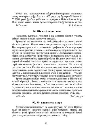 Усе ж таки, незважаючи на заборони й покарання, люди про­
довжували грати у футбол, а з 1663 року гру було реабілітовано.
У 1908 році футбол увійшов до програми Олімпійських ігор.
Нині важко уявити життя будь-якої країни без футбольних матчів.
161 слово За А. Коваль
96. Швидкісне читання
Наполеон, Бальзак, Рузвельт і ще десятки відомих усьому
світові людей читали напрочуд швидко.
Тривалий час вважалося, що такі здібності — це талант, даний
від народження. Однак якось американська студентка Евеліна
Вуд звернула увагу на те, як один із професорів абияк перевіряв
студентські роботи, точніше — просто гортав сторінки, не затри­
муючи на них погляд, проте ставив оцінки. Обурена такою недба­
лістю, вона дорікнула професорові й поставила йому кілька за­
питань стосовно змісту чергової роботи. На диво, змістовні й ви­
черпні відповіді настільки вразили студентку, що вона почала
серйозно вивчати феномен швидкісного читання. На початку
шістдесятих років Евеліна відкрила в Америці інститут динаміч­
ного читання, а вже через кілька років у країні діяло понад двісті
центрів, у яких інженери й діловоди, учені й бізнесмени — усі, хто
відчував у цьому потребу, училися читати швидше, аніж звичайно.
Трохи згодом подібні курси почали відкривати в Німеччині,
Англії, Франції... Тепер є можливість опанувати техніку швид­
кісного читання і в столиці, і в багатьох великих містах України.
Зауважимо, що швидкісне читання аж ніяк не є читанням з мак­
симальною швидкістю без розуміння змісту написаного. Крім того,
нині вже доведено, що цією технікою може оволодіти будь-хто.
180 слів За О. Когут
97. Як виникають озера
Усе живе на нашій планеті не може існувати без води. Прісної
води на планеті набагато менше, аніж морської. Майже два
відсотки усієї прісної води у світі міститься на поверхні Землі,
решта — у підземних джерелах, льодовиках і снігу.
73
 