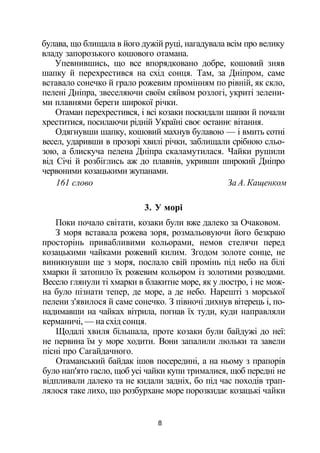 булава, що блищала в його дужій руці, нагадувала всім про велику
владу запорозького кошового отамана.
Упевнившись, що все впорядковано добре, кошовий зняв
шапку й перехрестився на схід сонця. Там, за Дніпром, саме
вставало сонечко й грало рожевим промінням по рівній, як скло,
пелені Дніпра, звеселяючи своїм сяйвом розлогі, укриті зелени­
ми плавнями береги широкої річки.
Отаман перехрестився, і всі козаки поскидали шапки й почали
хреститися, посилаючи рідній Україні своє останнє вітання.
Одягнувши шапку, кошовий махнув булавою — і вмить сотні
весел, ударивши в прозорі хвилі річки, заблищали срібною сльо­
зою, а блискуча пелена Дніпра скаламутилася. Чайки рушили
від Січі й розбіглись аж до плавнів, укривши широкий Дніпро
червоними козацькими жупанами.
161 слово За А. Кащенком
3. У морі
Поки почало світати, козаки були вже далеко за Очаковом.
З моря вставала рожева зоря, розмальовуючи його безкраю
просторінь привабливими кольорами, немов стелячи перед
козацькими чайками рожевий килим. Згодом золоте сонце, не
виникнувши ще з моря, послало свій промінь під небо на білі
хмарки й затопило їх рожевим кольором із золотими розводами.
Весело глянули ті хмарки в блакитне море, як у люстро, і не мож­
на було пізнати тепер, де море, а де небо. Нарешті з морської
пелени з'явилося й саме сонечко. З півночі дихнув вітерець і, по­
надимавши на чайках вітрила, погнав їх туди, куди направляли
керманичі, — на схід сонця.
Щодалі хвиля більшала, проте козаки були байдужі до неї:
не первина їм у море ходити. Вони запалили люльки та завели
пісні про Сагайдачного.
Отаманський байдак ішов посередині, а на ньому з прапорів
було нап'ято гасло, щоб усі чайки купи трималися, щоб передні не
відпливали далеко та не кидали задніх, бо під час походів трап­
лялося таке лихо, що розбурхане море порозкидає козацькі чайки
8
 