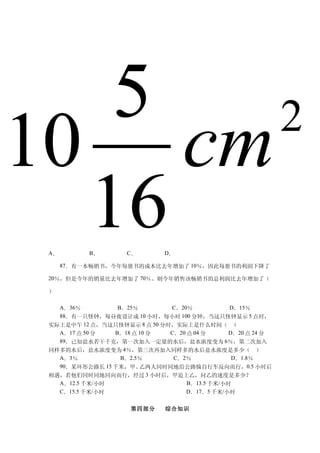 5  2
10 cm
  16
 A．        B．        C．       D．

      87．有一本畅销书，今年每册书的成本比去年增加了 10％，因此每册书的利润下降了

 20％，但是今年的销量比去年增加了 70％。则今年销售该畅销书的总利润比去年增加了（

 ）

   A．36％         B．25％        C．20％            D．15％
   88．有一只怪钟，每昼夜设计成 10 小时，每小时 100 分钟，当这只怪钟显示 5 点时，
 实际上是中午 12 点，当这只怪钟显示 8 点 50 分时，实际上是什么时间（ ）
   A．17 点 50 分  B．18 点 10 分   C．20 点 04 分      D．20 点 24 分
   89．已知盐水若干千克，第一次加入一定量的水后，盐水浓度变为 6％，第二次加入
 同样多的水后，盐水浓度变为 4％，第三次再加入同样多的水后盐水浓度是多少（ ）
   A．3％           B．2.5％       C．2％             D．1.8％
   90．某环形公路长 15 千米，甲、  乙两人同时同地沿公路骑自行车反向而行，0.5 小时后
 相遇，若他们同时同地同向而行，经过 3 小时后，甲追上乙，问乙的速度是多少？
   A．12.5 千米/小时                    B．13.5 千米/小时
   C．15.5 千米/小时                    D．17．5 千米/小时


                     第四部分     综合知识
 