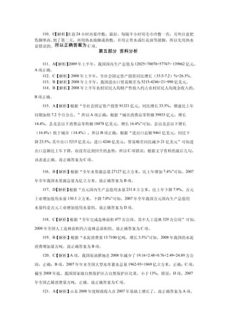 110．C
      【解析】在前 24 小时内要冷敷，最好，每隔半小时用毛巾冷敷一次，另外注意把
伤脚垫高。到了第二天，再用热水泡脚或热敷，并用正骨水或红花油等揉脚，所以先用热水
是错误的。所以正确答案为 C 项。
                        第五部分 资料分析

  111．A【解析】2009 年上半年，我国国内生产总值为 12025+70070+57767= 139862 亿元，
A 项正确。
   112．C【解析】2008 年上半年，全社会固定资产投资同比增长（33.5-7.2）%=26.3%。
   113．B【解析】2008 年上半年，我国进出口贸易顺差为 5215-4246+21=990 亿美元。
   114．B【解析】2008 年上半年农村居民人均财产性收入约占农村居民人均现金收入的，

B 项正确。

  115．A【解析】根据“全社会固定资产投资 91321 亿元，同比增长 33.5%，增速比上年

同期加快 7.2 个百分点。”所以 A 项正确；根据“城市消费品零售额 39833 亿元，增长

14.4%，县及县以下消费品零售额 18878 亿美元，增长 16.4%”可知，县以及县以下增长

（16.4%）快于城市（14.4%），所以 B 项正确；根据“进出口总额 9461 亿美元，同比下

降 23.5%。其中出口 5215 亿美元：进口 4246 亿美元，贸易顺差同比减少 21 亿美元”可知进

出口总额比上年下降，而没有达到回升的态势，所以 C 项错误；根据文字资料的最后几句，

该表述正确。故正确答案为 C 项。

  116．B【解析】根据“全年水资源总量 27127 亿立方米，比上年增加 7.4%”可知，2007

年全年我国水资源总量为亿立方米。故正确答案为 B 项。

  117．D【解析】根据“万元国内生产总值用水量 231.8 立方米，比上年下降 7.9%，万元

工业增加值用水量 130.3 立方米，下降 7.0%”可知，2007 年全年我国万元国内生产总值用

水量约是万元工业增加值用水量的。故正确答案为 D 项。

  118．C【解析】根据“全年完成造林面积 477 万公顷，其中人工造林 329 万公顷”可知，

2008 年全国人工造林面积约占造林总面积的。故正确答案为 C 项。

  119．B【解析】根据“水泥消费量 13.7100 亿吨，增长 3.5%”可知，2008 年我国的水泥

消费增加量万吨。故正确答案为 B 项。

  120．C【解析】A 项，我国原油耕地在 2008 年减少了 19.16+2.48+0.76+2.49=24.89 万公

顷，正确：B 项，2007 年年末全国大型水库蓄水总量 1962-93=1869 亿立方米，正确；C 项，

截至 2008 年底，我国国家级自然保护区占自然保护区比重，小于 13%，错误；D 项，2007

年全国乙烯消费量万吨，正确。故正确答案为 C 项。

  121．A【解析】山东 2008 年度财政收入在 2007 年基础上增长了，故正确答案为 A 项。
 