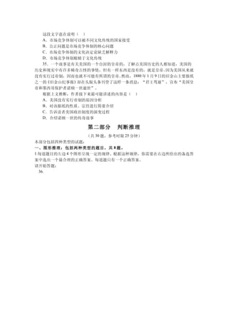 这段文字意在说明（ ）
  A．市场竞争体制可以被不同文化传统的国家接受
  B．公正问题是市场竞争体制的核心问题
  C．市场竞争体制的文化决定论缺乏解释力
  D．市场竞争体制根植于文化传统
  35．一个故事是有关美国的一个自封的皇帝的，了解点美国历史的人都知道，美国的
历史和现实中有许多稀奇古怪的事情，但有一样东西是没有的，就是皇帝。        因为美国从来就
没有实行过帝制，因而也就不可能有所谓的皇帝。 然而，1880 年 1 月 9 日的旧金山主要报纸
之一的 《旧金山纪事报》却在头版头条刊登了这样一条消息：“君王驾崩”，宣布“美国皇
帝和墨西哥保护者诺顿一世逝世”。
  根据上文推断，作者接下来最可能讲述的内容是（ ）
  A．美国没有实行帝制的原因分析
  B．对该报纸的性质、宗旨进行简要介绍
  C．告诉读者美国政治制度的演变过程
  D．介绍诺顿一世的传奇故事

                第二部分    判断推理
                （共 30 题，参考时限 25 分钟）
本部分包括四种类型的试题：
一、图形推理：包括两种类型的题目，共 8 题。
1.每道题目的左边 4 个图形呈现一定的规律。根据这种规律，你需要在右边所给出的备选答
案中选出一个最合理的正确答案。每道题只有一个正确答案。
请开始答题：
  36.
 