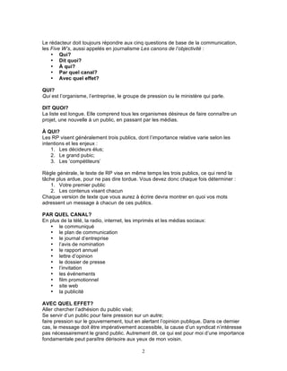 Le rédacteur doit toujours répondre aux cinq questions de base de la communication,
les Five W’s, aussi appelés en journalisme Les canons de l’objectivité :
    • Qui?
    • Dit quoi?
    • À qui?
    • Par quel canal?
    • Avec quel effet?

QUI?
Qui est l’organisme, l’entreprise, le groupe de pression ou le ministère qui parle.

DIT QUOI?
La liste est longue. Elle comprend tous les organismes désireux de faire connaître un
projet, une nouvelle à un public, en passant par les médias.

À QUI?
Les RP visent généralement trois publics, dont l’importance relative varie selon les
intentions et les enjeux :
    1. Les décideurs élus;
    2. Le grand pubic;
    3. Les ‘compétiteurs’

Règle générale, le texte de RP vise en même temps les trois publics, ce qui rend la
tâche plus ardue, pour ne pas dire tordue. Vous devez donc chaque fois déterminer :
    1. Votre premier public
    2. Les contenus visant chacun
Chaque version de texte que vous aurez à écrire devra montrer en quoi vos mots
adressent un message à chacun de ces publics.

PAR QUEL CANAL?
En plus de la télé, la radio, internet, les imprimés et les médias sociaux:
   • le communiqué
   • le plan de communication
   • le journal d’entreprise
   • l’avis de nomination
   • le rapport annuel
   • lettre d’opinion
   • le dossier de presse
   • l’invitation
   • les événements
   • film promotionnel
   • site web
   • la publicité

AVEC QUEL EFFET?
Aller chercher l’adhésion du public visé;
Se servir d’un public pour faire pression sur un autre;
faire pression sur le gouvernement, tout en alertant l’opinion publique. Dans ce dernier
cas, le message doit être impérativement accessible, la cause d’un syndicat n’intéresse
pas nécessairement le grand public. Autrement dit, ce qui est pour moi d’une importance
fondamentale peut paraître dérisoire aux yeux de mon voisin.

                                             2
 