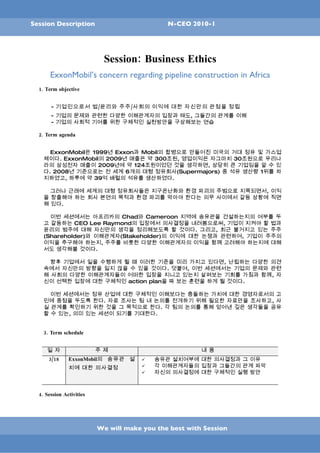 Session Description                           N-CEO 2010-1




                            Session: Business Ethics
       ExxonMobil’s concern regarding pipeline construction in Africa
  1. Term objective


       - 기업인으로서 법/윤리와 주주/사회의 이익에 대한 자신만의 관점을 정립
       - 기업의 문제와 관련한 다양한 이해관계자의 입장과 태도, 그들간의 관계를 이해
       - 기업의 사회적 기여를 위한 구체적인 실천방안을 구상해보는 연습

  2. Term agenda


      ExxonMobil은 1999년 Exxon과 Mobil의 합병으로 만들어진 미국의 거대 정유 및 가스업
    체이다. ExxonMobil의 2009년 매출은 약 300조원, 영업이익은 자그마치 30조원으로 우리나
    라의 삼성전자 매출이 2009년에 약 124조원이었던 것을 생각하면, 상당히 큰 기업임을 알 수 있
    다. 2008년 기준으로는 전 세계 6개의 대형 정유회사(Supermajors) 중 석유 생산량 1위를 차
    지하였고, 하루에 약 39억 배럴의 석유를 생산하였다.

      그러나 근래에 세계의 대형 정유회사들은 지구온난화와 환경 파괴의 주범으로 지목되면서, 이익
    을 창출해야 하는 회사 본연의 목적과 환경 파괴를 막아야 한다는 의무 사이에서 갈등 상황에 직면
    해 있다.

      이번 세션에서는 아프리카의 Chad와 Cameroon 지역에 송유관을 건설하는지의 여부를 두
    고 갈등하는 CEO Lee Raymond의 입장에서 의사결정을 내려봄으로써, 기업이 지켜야 할 법과
    윤리의 범주에 대해 자신만의 생각을 정리해보도록 할 것이다. 그리고, 최근 불거지고 있는 주주
    (Shareholder)와 이해관계자(Stakeholder)의 이익에 대한 논쟁과 관련하여, 기업이 주주의
    이익을 추구해야 하는지, 주주를 비롯한 다양한 이해관계자의 이익을 함께 고려해야 하는지에 대해
    서도 생각해볼 것이다.

      향후 기업에서 일을 수행하게 될 때 이러한 기준을 미리 가지고 있다면, 난립하는 다양한 의견
    속에서 자신만의 방향을 잃지 않을 수 있을 것이다. 덧붙여, 이번 세션에서는 기업의 문제와 관련
    해 사회의 다양한 이해관계자들이 어떠한 입장을 지니고 있는지 살펴보는 기회를 가짐과 함께, 자
    신이 선택한 입장에 대한 구체적인 action plan을 짜 보는 훈련을 하게 될 것이다.

      이번 세션에서는 정유 산업에 대한 구체적인 이해보다는 충돌하는 가치에 대한 경영자로서의 고
    민에 중점을 두도록 한다. 자료 조사는 팀 내 논의를 전개하기 위해 필요한 자료만을 조사하고, 사
    실 관계를 확인하기 위한 것을 그 목적으로 한다. 각 팀의 논의를 통해 얻어낸 깊은 생각들을 공유
    할 수 있는, 의미 있는 세션이 되기를 기대한다.


    3. Term schedule


     일 자                  주 제                           내 용
      3/18     ExxonMobil의 송유관 설          송유관 설치여부에 대한 의사결정과 그 이유
               치에 대한 의사결정                 각 이해관계자들의 입장과 그들간의 관계 파악
                                          자신의 의사결정에 대한 구체적인 실행 방안



  4. Session Activities




                          We will make you the best with Session
 