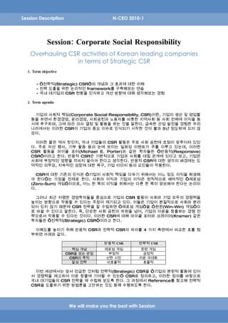 Session Description                       N-CEO 2010-1




             Session: Corporate Social Responsibility
   Overhauling CSR activities of Korean leading companies
                 in terms of Strategic CSR
  1. Term objective


       - ‘전략적(Strategic) CSR’의 개념과 그 효과에 대한 이해
       - 전략 도출을 위한 논리적인 framework를 구축해보는 연습
       - 국내 대기업의 CSR 현황을 인식하고 개선 방향에 대해 생각해보는 경험

  2. Term agenda


     기업의 사회적 책임(Corporate Social Responsibility, CSR)이란, 기업이 생산 및 영업활
    동을 하면서 환경경영, 윤리경영, 사회공헌과 노동자를 비롯한 지역사회 등 사회 전체에 이익을 동
    시에 추구하며, 그에 따라 의사 결정 및 활동을 하는 것을 말한다. 급속한 산업 발전을 경험한 우리
    나라에서는 이러한 CSR이 기업의 중요 이슈로 인식되기 시작한 것이 불과 5년 정도밖에 되지 않
    았다.

      이러한 짧은 역사 탓인지, 국내 기업들의 CSR 활동은 주로 사회 공헌에 초점이 맞추어져 있었
    다. 주로 자선 행사, 기부 활동 등의 눈에 보이는 일회성 이벤트가 주를 이루고 있는데, 이러한
    CSR 활동을 마이클 포터(Michael E. Porter)와 같은 학자들은 ‘반응적(Responsive)
    CSR’이라고 한다. 반응적 CSR은 기본적으로 기업과 사회를 대립 관계에 있다고 보고, 기업은
    사회에 부정적인 영향을 끼치지 말아야 한다고 생각한다. 반응적 CSR에 대한 생각의 배경에는 도
    덕적인 의무감, 지속적인 성장에 대한 욕구, 기업 이미지 등의 요인들이 작용한다.

      CSR에 대한 기존의 인식은 ‘기업이 사회적 책임을 다하기 위해서는 어느 정도 이익을 희생해
    야 한다’는 가정을 전제로 한다. 사회의 이익과 기업의 이익은 원칙적으로 배타적인 ‘제로섬
    (Zero-Sum) 게임’이므로, 어느 한 쪽의 이익을 위해서는 다른 한 쪽이 양보해야 한다는 논리이
    다.

      그러나 최근 저명한 경영학자들을 중심으로 기업의 CSR 활동이 사회와 기업 모두의 경쟁력을
    높이는 방향으로 작용할 수 있다는 주장이 제기되고 있다. 이들은 기업이 본질적으로 사회와 분리
    되어 있지 않기 때문에 CSR 전략을 잘 수립하면 ‘제로섬 게임’을 ‘윈윈(Win-Win) 게임’으
    로 바꿀 수 있다고 말한다. 즉, 단순한 사회 공헌의 차원을 넘어, 기업의 이윤을 창출하는 경쟁 전
    략으로서 작용할 수 있다는 것이다. 이러한 CSR에 대해 마이클 포터와 크레이머(Kramer) 같은
    학자들은 ‘전략적(Strategic) CSR’이라고 한다.

     이해도를 높이기 위해 반응적 CSR과 전략적 CSR의 차이를 4 가지 측면에서 비교한 표를 첨
    부하면 아래와 같다.

                                      반응적 CSR        전략적 CSR
                        핵심 개념         제로섬 게임          윈윈 게임
                      CSR을 보는 관점        부정적            긍정적
                       CSR의 목적         선한 시민         이윤 극대화
                        달성 전략          비효율적            효율적

      이번 세션에서는 앞서 언급한 것처럼 전략적(Strategic) CSR을 ‘기업의 본원적 활동에 있어
    서 경쟁력을 제고하여 이윤 창출에 기여할 수 있는’ CSR로 정의하고, 이러한 정의를 바탕으로
    국내 대기업들의 CSR 전략을 재 수립해 보도록 한다. 그 과정에서 Reference를 참고해 전략적
    CSR을 도출하기 위한 방법론을 고안하는 것도 함께 수행하도록 한다.




                       We will make you the best with Session
 