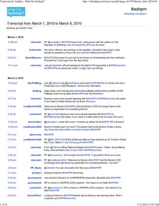 Transcript for #aahpm - What the Hashtag?!                                        http://wthashtag.com/transcript.php?page_id=9554&start_date=2010-03...


                                                                                                                                 #aahpm
                                                                                                                            wthashtag.com/aahpm



      Transcript from March 1, 2010 to March 8, 2010
      All times are Pacific Time


          March 1, 2010

          12:08 am              ctsinclair: RT @suzanakm: #AAHPM book club: a discussion with the author on The
                                            Republic of Suffering: http://bit.ly/bgO4Kq #iTunes #civilwar

          5:20 am              brimcmike: We here in Boston are working on the weather, requisition had a typo, kinks
                                          should be worked by Thurs http://bit.ly/Z8v6D Welcome #AAHPM !

          8:23 pm          HynesBeacon: #AAHPM Get ready for your trip to the Hynes by downloading the free myHynes
                                        iPhone/iPod Touch app from the App Store.

          10:11 pm              ctsinclair: Just got word the official hashtag for the @AAHPM assembly is #HPMAssembly
                                            not #AAHPM as previously noted. Longer: yes, but official



          March 2, 2010

          12:23 am           GeriPalBlog: Join @Pallimed and @GeriPalblog and at #AAHPM #HPNA for drinks and food -
                                          Friday 8pm at Lir (903 Boylston - across from Sheraton).

          2:04 am                  daitpcg: swap ideas over hospital and community palliative performance profiles at DAI
                                            Palliative Care Group table at #AAHPM Job Fair #palliative

          2:07 am               ctsinclair: Hoping to see more people tweeting with #AAHPM or #HPMAssembly this week.
                                            If you need a Twitter lesson let me know. #hospice

          2:18 am         LisaBostonUSA: Welcome to Boston #AAHPM! Visit the Boston CVB Concierge Desk at the
                                         Hynes by registration for everything Boston.

          2:22 am              suzanakm: RT @ctsinclair Hoping to see more people tweeting with #AAHPM or
                                         #HPMAssembly this week. If you need a Twitter lesson let me know. #hospice

          12:35 pm            johnmulder: @pamojamo - never left couch. Finished up slides for #AAHPM. Off to Boston!

          12:58 pm        LisaBostonUSA: Boston's hidden gem for lunch? Courtyard Cafe at the Boston Public Library;
                                         http://www.thecateredaffair.com/bpl/courtyard/ #AAHPM

          2:01 pm              glennross: #AAHPM

          2:15 pm         LisaBostonUSA: RT @MO_BOSTON M Bar & Neiman Marcus have teamed up for 'Fashion Rules'
                                         this Thurs. March 4: http://bit.ly/cgJd48 #AAHPM

          3:23 pm               ctsinclair: From @Pallimed Blog Pallimed Related #AAHPM Events: Twitter, Social Media,
                                            Party, Arts and More http://ow.ly/16HkYx #HPMAssembly

          3:24 pm               ctsinclair: RT @fampracdoc: off to boston for #AAHPM. "c you there" #hpmassembly

          3:25 pm               ctsinclair: RT @LisaBostonUSA: Welcome to Boston #AAHPM! Visit the Boston CVB
                                            Concierge Desk @ Hynes by registration for everything Boston. "so kind!"

          3:26 pm               HP_News: @ctsinclair You are very welcome! See you at #AAHPM!

          4:13 pm                tymeyer: looking forward to #AAHPM Assembly

          4:28 pm            gcooneymd: Just arrived in Boston for AAHPM/HPNA assembly. Beautiful day! #AAHPM

          4:29 pm            gcooneymd: Off to check on AAHPM LEAD program - the future of our field! #AAHPM

          4:52 pm              suzanakm: RT @gcooneymd: Off to check on AAHPM LEAD program - the future of our
                                         field! #AAHPM

          6:23 pm            doctorfisher: Looking forward to #AAHPM tweets about what you are learning there. Wish I
                                           could join you! #HPMAssembly

1 of 33                                                                                                                               3/15/2010 12:07 AM
 
