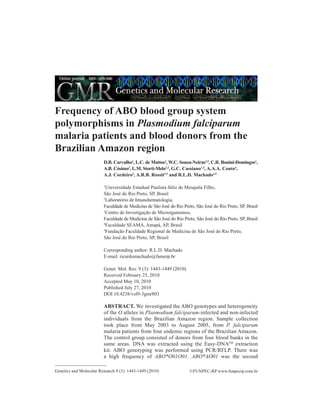 Frequency of ABO blood group system
polymorphisms in Plasmodium falciparum
malaria patients and blood donors from the
Brazilian Amazon region
                         D.B. Carvalho1, L.C. de Mattos2, W.C. Souza-Neiras1,3, C.R. Bonini-Domingos1,
                         A.B. Cósimo3, L.M. Storti-Melo1,3, G.C. Cassiano1,3, A.A.A. Couto4,
                         A.J. Cordeiro5, A.R.B. Rossit3,5 and R.L.D. Machado3,5

                         1
                           Universidade Estadual Paulista Júlio de Mesquita Filho,
                         São José do Rio Preto, SP, Brasil
                         2
                          Laboratório de Imunohematologia,
                         Faculdade de Medicina de São José do Rio Preto, São José do Rio Preto, SP, Brasil
                         3
                           Centro de Investigação de Microrganismos,
                         Faculdade de Medicina de São José do Rio Preto, São José do Rio Preto, SP, Brasil
                         4
                           Faculdade SEAMA, Amapá, AP, Brasil
                         5
                           Fundação Faculdade Regional de Medicina de São José do Rio Preto,
                         São José do Rio Preto, SP, Brasil

                         Corresponding author: R.L.D. Machado
                         E-mail: ricardomachado@famerp.br

                         Genet. Mol. Res. 9 (3): 1443-1449 (2010)
                         Received February 25, 2010
                         Accepted May 10, 2010
                         Published July 27, 2010
                         DOI 10.4238/vol9-3gmr803

                         ABSTRACT. We investigated the ABO genotypes and heterogeneity
                         of the O alleles in Plasmodium falciparum-infected and non-infected
                         individuals from the Brazilian Amazon region. Sample collection
                         took place from May 2003 to August 2005, from P. falciparum
                         malaria patients from four endemic regions of the Brazilian Amazon.
                         The control group consisted of donors from four blood banks in the
                         same areas. DNA was extracted using the Easy-DNATM extraction
                         kit. ABO genotyping was performed using PCR/RFLP. There was
                         a high frequency of ABO*O01O01. ABO*AO01 was the second

Genetics and Molecular Research 9 (3): 1443-1449 (2010)               ©FUNPEC-RP www.funpecrp.com.br
 