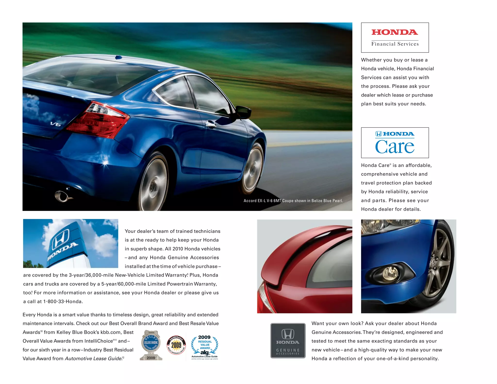 Whether you buy or lease a
                                                                                                                                                             Honda vehicle, Honda Financial
                                                                                                                                                             Services can assist you with
                                                                                                                                                             the process. Please ask your
                                                                                                                                                             dealer which lease or purchase
                                                                                                                                                             plan best suits your needs.




                                                                                                                                                             Honda Care ® is an affordable,
                                                                                                                                                             comprehensive vehicle and
                                                                                                                                                             travel protection plan backed
                                                                                                                                                             by Honda reliability, service
                                                                                                     Accord EX-L V-6 6MT Coupe shown in Belize Blue Pearl.   and parts. Please see your
                                                                                                                                                             Honda dealer for details.



                                               Your dealer’s team of trained technicians
                                               is at the ready to help keep your Honda
                                               in superb shape. All 2010 Honda vehicles
                                               – and any Honda Genuine Accessories
                                               installed at the time of vehicle purchase –
are covered by the 3-year/36,000-mile New-Vehicle Limited Warranty. Plus, Honda
                                                                  9



cars and trucks are covered by a 5-year/60,000-mile Limited Powertrain Warranty,
too. For more information or assistance, see your Honda dealer or please give us
   9



a call at 1 -800-33 -Honda.

Every Honda is a smart value thanks to timeless design, great reliability and extended
maintenance intervals. Check out our Best Overall Brand Award and Best Resale Value                                                      Want your own look? Ask your dealer about Honda
Awards from Kelley Blue Book’s kbb.com, Best
        10
                                                                                                                                         Genuine Accessories. They’re designed, engineered and
                                                                                 2009
Overall Value Awards from IntelliChoice®11 and –                                 RESIDUAL                                                tested to meet the same exacting standards as your
                                                                                  VALUE
                                                                                  AWARD
for our sixth year in a row – Industry Best Residual                                                                                     new vehicle – and a high-quality way to make your new
                                                                                          ®
                                                                            Automotive Lease Guide
Value Award from Automotive Lease Guide.12                                                                                               Honda a reflection of your one-of-a-kind personality.
 