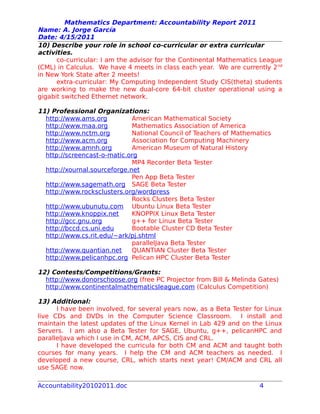 Mathematics Department: Accountability Report 2011
Name: A. Jorge García
Date: 4/15/2011
10) Describe your role in school co-curricular or extra curricular
activities.
co-curricular: I am the advisor for the Continental Mathematics League
(CML) in Calculus. We have 4 meets in class each year. We are currently 2nd
in New York State after 2 meets!
extra-curricular: My Computing Independent Study CIS(theta) students
are working to make the new dual-core 64-bit cluster operational using a
gigabit switched Ethernet network.
11) Professional Organizations:
http://www.ams.org American Mathematical Society
http://www.maa.org Mathematics Association of America
http://www.nctm.org National Council of Teachers of Mathematics
http://www.acm.org Association for Computing Machinery
http://www.amnh.org American Museum of Natural History
http://screencast-o-matic.org
MP4 Recorder Beta Tester
http://xournal.sourceforge.net
Pen App Beta Tester
http://www.sagemath.org SAGE Beta Tester
http://www.rocksclusters.org/wordpress
Rocks Clusters Beta Tester
http://www.ubunutu.com Ubuntu Linux Beta Tester
http://www.knoppix.net KNOPPIX Linux Beta Tester
http://gcc.gnu.org g++ for Linux Beta Tester
http://bccd.cs.uni.edu Bootable Cluster CD Beta Tester
http://www.cs.rit.edu/~ark/pj.shtml
parallelJava Beta Tester
http://www.quantian.net QUANTIAN Cluster Beta Tester
http://www.pelicanhpc.org Pelican HPC Cluster Beta Tester
12) Contests/Competitions/Grants:
http://www.donorschoose.org (free PC Projector from Bill & Melinda Gates)
http://www.continentalmathematicsleague.com (Calculus Competition)
13) Additional:
I have been involved, for several years now, as a Beta Tester for Linux
live CDs and DVDs in the Computer Science Classroom. I install and
maintain the latest updates of the Linux Kernel in Lab 429 and on the Linux
Servers. I am also a Beta Tester for SAGE, Ubuntu, g++, pelicanHPC and
parallelJava which I use in CM, ACM, APCS, CIS and CRL.
I have developed the curricula for both CM and ACM and taught both
courses for many years. I help the CM and ACM teachers as needed. I
developed a new course, CRL, which starts next year! CM/ACM and CRL all
use SAGE now.
Accountability20102011.doc 4
 