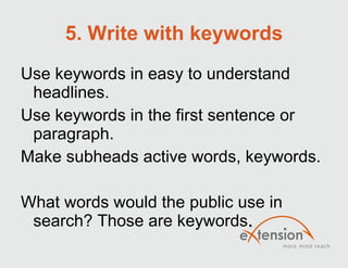 5. Write with keywords Use keywords in easy to understand headlines. Use keywords in the first sentence or paragraph. Make subheads active words, keywords.  What words would the public use in search? Those are keywords. 
