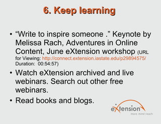 6. Keep learning  “ Write to inspire someone .” Keynote by Melissa Rach, Adventures in Online Content, June eXtension workshop  (URL for Viewing:  http://connect.extension.iastate.edu/p29894575/  Duration:  00:54:57) Watch eXtension archived and live webinars. Search out other free webinars. Read books and blogs.  