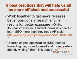 8 best practices that will help us all be more efficient and successful Work together to get news releases better positions in search engine results for better exposure.  (Online Journalism Review: Student journalists need to learn SEO more than they need AP style,  http://www.ojr.org/ojr/people/robert/201004/1843/  ) “ Search engine optimization (SEO) bends toward tighter, more focused and more reader-friendly writing.” (from link above) 