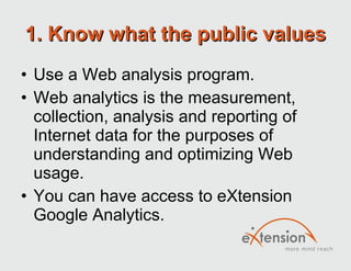 1. Know what the public values Use a Web analysis program. Web analytics is the measurement, collection, analysis and reporting of Internet data for the purposes of understanding and optimizing Web usage. You can have access to eXtension Google Analytics.  