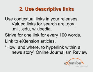 2. Use descriptive links Use contextual links in your releases. Valued links for search are .gov, .mil, .edu, wikipedia. Strive for one link for every 100 words. Link to eXtension articles. “ How, and where, to hyperlink within a news story” Online Journalism Review 