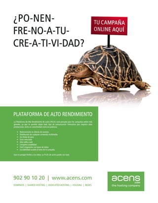 ¿PO-NEN-
FRE-NO-A-TU-
CRE-A-TI-VI-DAD?




PLATAFORMA DE ALTO RENDIMIENTO
La Plataforma de Alto Rendimiento de acens (P.A.R.) está pensada para las campañas online más
grandes. ya que te permite alojar todo tipo de comunicación interactiva que requiera altas
prestaciones. tanto en conectividad como en potencia:

   •   Retransmisión en directo de eventos
   •   Distribución de cualquier contenido multimedia
   •   Sin límite de peso
   •   Gran velocidad
   •   Alto tráfico web
   •   Completa estabilidad
   •   Fácil integración con bases de datos
   •   Escalabilidad acorde al éxito de la campaña

Que no pongan límites a tus ideas. La P.A.R. de acens puede con todo.




902 90 10 20                              I    www.acens.com                                    acens          .com
DOMINIOS I SHARED HOSTlNG I DEDICATED HOSTlNG I HOUSING I REDES                                 the hosting company
 