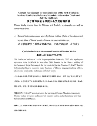 Content Requirement for the Submission of the Fifth Confucius
Institute Conference Reference Materials, Information Cards and
Activity Highlights

关于第五届孔子学院大会交流材料内容
Please kindly provide texts in Chinese and English, photographs as well as
audio-visual clips.

1.

General information about your Confucius Institute (Date of the Agreement
signed, Date of formal launch, Chinese partner institution, etc.)

孔子学院概况（如协议签署时间、正式启动时间、合作方）
Confucius Institute at Autonomous University of Yucatan, Mexico
墨西哥，尤卡坦自治大学孔子学院

The Confucius Institute of UADY began operations in October 2007 after signing the
agreement with HANBAN in November 2006. Located in the library building of
theCampus of Social Sciences of the University in Merida, Yucatan, CI-UADY has the
following facilities to ensure its major functions of Chinese language teaching: offices,
classrooms, library and a multimedia self-study centre.
尤卡坦自治大学孔子学院 2006 年 11 月和国家汉办签署合作协议，并于 2007 年 10 月开始正
式招生。尤大孔院位于尤卡坦州梅里达市尤卡坦自治大学社会科学校区的图书馆大楼，设有孔
院办公室、教室、图书馆以及多媒体自学中心。

MISSION: CI-UADY aims to promote the learning of Chinese Mandarin, to promote
Chinese culture in Mexico and meanwhile organize various cultural exchange activities
between China and Mexico.
使命：尤大孔院旨在通过鼓励学生学习普通话，举办文化交流活动增进中国与墨西哥两国人民
间的了解与友谊。
1

 