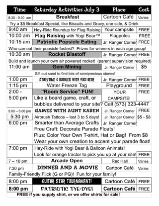 Time          Saturday Activities July 3                      Place          Cost
8:30 - 9:30 am                Breakfast                    Cartoon Café         Varies
Try a $5 Breakfast Special, like Biscuits and Gravy, one side, & Drink
9:40 am Hey-Ride Roundup for Flag Raising Your campsite FREE
10:00 am Flag Raising with Yogi Bear™       Flagpoles   FREE
10:15 am Patriotic Popsicle Eating Jr. Ranger Corner FREE
Who can eat their popsicle fastest? Prizes for winners in each age group!
10:30 am            Rocket Blastoff                Jr. Ranger Corner FREE
Build and launch your own air powered rocket! (parent supervision required)
11:00 am                   Gem Mining                       Jr. Ranger Corner    $5
                 Sift out sand to find lots of semiprecious stones!
1:00 pm            Storytime & Bubbles with Yogi Bear      Jr. Ranger Corner FREE
1:15 pm                Water Freeze Tag                      Playground FREE
2:00 -              “Room Service” FUN!              YOUR       FREE
5:00 pm          Like a board game, craft, or     CAMPSITE!
                 bubbles delivered to your site? Call (573) 323-4447
5:00 – 6:00 pm   Games with Aunt Karen Jr. Ranger Corner FREE
 5:30 pm         Airbrush Tattoos – last 3 to 5 days!       Jr. Ranger Corner $5 - $8
6:00 pm          Smarter than Average Crafts Jr. Ranger Corner
                 Free Craft: Decorate Parade Floats!
                 Plus: Color Your Own T-shirt, Hat or Bag! From $8
                 Wear your own creation to accent your parade float!
7:00 pm          Hey-Ride with Yogi Bear & Balloon Animals!
                 Look for orange tractor to pick you up at your site! FREE
7 – 10 pm                  Arcade Open                          Rec Hall        Varies
7:30 pm           Dinner and a Movie            Cartoon Café Varies
Family-Friendly Flick (G or PG)! Fun for your family!
8:00 pm              GUITAR star Tournament!               Cartoon Café         FREE
8:00 pm             Patriotic Tye-Dye!                     Cartoon Café         FREE
     FREE if you supply shirt, or we offer shirts for sale!
 