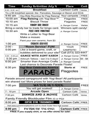 Time           Sunday Activities July 4                           Place         Cost
8:30 - 9:30 am                 Breakfast                      Cartoon Café         Varies
Try a $5 breakfast special, like Pancakes, Sausage or Bacon and Drink
9:40 am      Hey-Ride Roundup for Flag Raising Your campsite FREE
10:00 am Flag Raising with Yogi Bear™                Flagpoles     FREE
10:10 am               Biscuit Throw                 Flagpoles     FREE
10:15 am           Candy Bar Bingo         Jr. Ranger Corner Varies
Bring a candy bar to trade for bingo card. Winners split candy!
10:30 am          Free face painting       Jr. Ranger Corner
           Write a Letter to Yogi Bear
           Make a mosaic
                 Paint your own ceramic, from $3
1:00 pm                     Church Service                     Jr. Ranger Corner   FREE
2:00 -              “Room Service” FUN!              YOUR       FREE
5:00 pm          Like a board game, craft, or     CAMPSITE!
                 bubbles delivered to your site? Call (573) 323-4447
5:00 – 6:00 pm   Games with Aunt Karen Jr. Ranger Corner FREE
 5:30 pm         Airbrush Tattoos – last 3 to 5 days!          Jr. Ranger Corner $5 - $8
6:00 pm          Smarter than Average Crafts Jr. Ranger Corner
                 Last chance to Decorate Parade Floats!
6:30 pm          Yogi Bear Celebrates America                      Starts at       FREE


                    PARADE                                     Flagpoles

Parade around campground with Yogi Bear! All participants
win shaved ice! More prizes for best parade floats!
7:00 pm                        Water Hey-Ride                                      FREE
                       You will get soaked!                    Jr. Ranger Corner
7 - 10 pm                 Arcade Open                            Cartoon Café      Varies
7:30 pm           Dinner and a Movie                            Cartoon Café       Varies

Family Friendly Blockbuster Film                      (G or PG)!
8:00 pm               GUITAR star Tournament!                  Cartoon Caf é FREE
  Visit www.currentriverjellystone.com to check Guitar Hero high scores!

8:00 pm              Patriotic Tye-Dye!                        Cartoon Café FREE
     FREE if you supply shirt, or we offer shirts for sale!
 