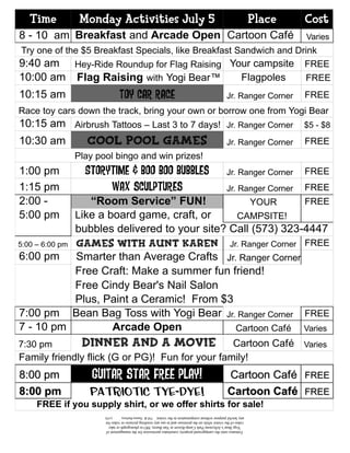 Time        Monday Activities July 5                                                                           Place   Cost
8 - 10 am Breakfast and Arcade Open Cartoon Café                                                                         Varies
Try one of the $5 Breakfast Specials, like Breakfast Sandwich and Drink
9:40 am Hey-Ride Roundup for Flag Raising Your campsite FREE
10:00 am     Flag Raising with Yogi Bear™                                                                   Flagpoles    FREE
10:15 am                     Toy Car Race                                                         Jr. Ranger Corner      FREE
Race toy cars down the track, bring your own or borrow one from Yogi Bear
10:15 am Airbrush Tattoos – Last 3 to 7 days!                                                     Jr. Ranger Corner      $5 - $8
10:30 am    Cool Pool Games                                                                       Jr. Ranger Corner      FREE
             Play pool bingo and win prizes!
1:00 pm        Storytime & Boo Boo Bubbles                                                        Jr. Ranger Corner      FREE
1:15 pm             Wax sculptures                                                                Jr. Ranger Corner      FREE
2:00 -            “Room Service” FUN!                YOUR        FREE
5:00 pm        Like a board game, craft, or      CAMPSITE!
               bubbles delivered to your site? Call (573) 323-4447
5:00 – 6:00 pm Games with Aunt Karen           Jr. Ranger Corner FREE
6:00 pm        Smarter than Average Crafts Jr. Ranger Corner
               Free Craft: Make a summer fun friend!
               Free Cindy Bear's Nail Salon
               Plus, Paint a Ceramic! From $3
7:00 pm Bean Bag Toss with Yogi Bear Jr. Ranger Corner FREE
7 - 10 pm              Arcade Open               Cartoon Café Varies
7:30 pm       Dinner and a Movie                 Cartoon Café Varies
Family friendly flick (G or PG)! Fun for your family!
8:00 pm          GUITAR star free play!                                                            Cartoon Café FREE
8:00 pm         Patriotic Tye-Dye!                                                                 Cartoon Café FREE
    FREE if you supply shirt, or we offer shirts for sale!
                    any lawful purpose without compensation to the visitor. TM & Hanna-Barbera.          (s10)
                    video of the visitor while on the premises and to use any resulting pictures or video for
                      Yogi Bear’s Jellystone Park Camp-Resort in Van Buren, MO to photograph or take
                     Entrance onto the campground property constitutes permission for the management of
 