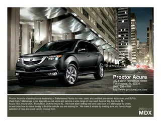 Proctor Acura
                                                                                                       3523 West Tennessee Street
                                                                                                       Tallahassee, FL 32304
                                                                                                       (866) 296-4196
                                                                                                       http://www.proctoracura.com/


Proctor Acura is a leading Acura dealership in Tallahassee Florida for new, used, and certified pre-owned Acura cars and SUV's.
Used Cars Tallahassee is our specialty as we stock and service a wide range of new used Acura's like the Acura TL,
Acura TSX, Acura MDX, Acura RDX, and the Acura RL. We have been selling new and used cars in Tallahassee for years,
so we know how to make it easy to find the vehicle you are looking for. We make it simple by making sure you have a huge
selection of new and used cars to choose from.                                                                                    2010Acura
                                                                                                                                  MDX
 