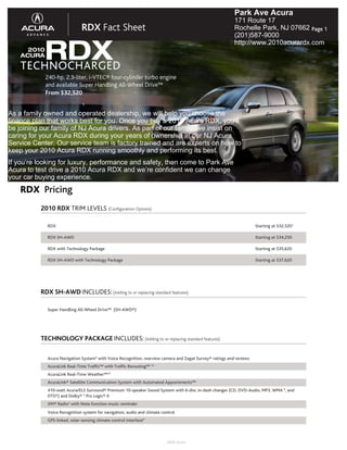 Park Ave Acura
                                                                                                           171 Route 17
                               RDX Fact Sheet                                                              Rochelle Park, NJ 07662 Page 1
                                                                                                           (201)587-9000


       RDX
                                                                                                           http://www.2010acurardx.com
      2010
    ACURA

    TECHNOCHARGED
             240-hp, 2.3-liter, i-VTEC® four-cylinder turbo engine
             and available Super Handling All-Wheel Drive™
             From $32,520
                               1

As a family owned and operated dealership, we will help you choose the
finance plan that works best for you. Once you buy a 2010 Acura RDX, you’ll
be joining our family of NJ Acura drivers. As part of our family, we insist on
caring for your Acura RDX during your years of ownership at our NJ Acura
Service Center. Our service team is factory trained and are experts on how to
keep your 2010 Acura RDX running smoothly and performing its best.
If you’re looking for luxury, performance and safety, then come to Park Ave
Acura to test drive a 2010 Acura RDX and we’re confident we can change
your car buying experience.
    RDX Pricing
          2010 RDX TRIM LEVELS (Configuration Options)

             RDX                                                                                                      Starting at $32,5201

             RDX SH-AWD                                                                                               Starting at $34,250

             RDX with Technology Package                                                                              Starting at $35,620

             RDX SH-AWD with Technology Package                                                                       Starting at $37,620




          RDX SH-AWD INCLUDES: (Adding to or replacing standard features)

             Super Handling All-Wheel Drive™ (SH-AWD®)




          TECHNOLOGY PACKAGE INCLUDES: (Adding to or replacing standard features)

             Acura Navigation System9 with Voice Recognition, rearview camera and Zagat Survey® ratings and reviews
             AcuraLink Real-Time Traffic™ with Traffic Rerouting™ 13
             AcuraLink Real-Time Weather™13
             AcuraLink® Satellite Communication System with Automated Appointments™
             410-watt Acura/ELS Surround® Premium 10-speaker Sound System with 6-disc in-dash changer (CD, DVD-Audio, MP3, WMA 6, and
             DTS®) and Dolby® 5 Pro Logic® II
             XM® Radio4 with Note function music reminder
             Voice Recognition system for navigation, audio and climate control
             GPS-linked, solar-sensing climate control interface9



                                                                          2009 Acura
 