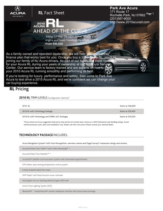 Park Ave Acura
                               RL Fact Sheet                                                                                171 Route 17
                                                                                                                            Rochelle Park, NJ 07662
                                                                                                                                                     Page 1



                             RL CURVE
                                                                                                                            (201)587-9000
                           2010
                                                                                                                            http://www.2010acurarl.com
                         ACURA

                         AHEAD OF THE
                                         300hp 3.7-liter 24-valve, SOHC VTEC® V-6
                                         engine and Super Handling All-Wheel Drive™
                                         From $46,830
                                                                    1




As a family owned and operated dealership, we will help you choose the
finance plan that works best for you. Once you buy a 2010 Acura RL, you’ll be
joining our family of NJ Acura drivers. As part of our family, we insist on caring
for your Acura RL during your years of ownership at our NJ Acura Service
Center. Our service team is factory trained and are experts on how to keep
your 2010 Acura RL running smoothly and performing its best.
If you’re looking for luxury, performance and safety, then come to Park Ave
Acura to test drive a 2010 Acura RL and we’re confident we can change your
car buying experience.
  RL Pricing
         2010 RL TRIM LEVELS (Configuration Options)*

            2010 RL                                                                                                                      Starts at $46,8301

            2010 RL with Technology Package                                                                                              Starts at $50,450

            2010 RL with Technology and CMBS/ ACC Packages                                                                               Starts at $54,250

             *Prices shown are Acura suggested retail prices only and do not include taxes, license or a $810 destination and handling charge. Actual
             vehicle/accessory costs, labor and installation vary. Dealers set their own prices. Please consult your selected dealer.




         TECHNOLOGY PACKAGE INCLUDES:

            Acura Navigation System9 with Voice Recognition, rearview camera and Zagat Survey® restaurant ratings and reviews

            AcuraLink Real-Time Traffic™ with Traffic Rerouting™ 13

            AcuraLink Real-Time Weather™ 13

            AcuraLink® Satellite Communication System with Automated Appointments

            GPS-linked, solar-sensing temperature control system

            6-level heated/cooled front seats

            XM® Radio4 with Note function music reminder

            Wood grain trim on steering wheel and gear shift knob

            Active Front Lighting System (AFS)

            Bluetooth® 11 HandsFreeLink® wireless telephone interface with phone book exchange




                                                                                   2009 Acura
 