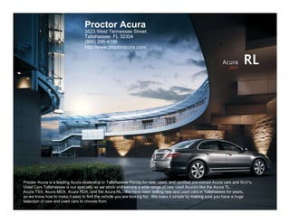 Proctor Acura
                                  3523 West Tennessee Street
                                  Tallahassee, FL 32304
                                  (866) 296-4196
                                  http://www.proctoracura.com/


                                                                                                              Acura
                                                                                                                  2010
                                                                                                                          RL




Proctor Acura is a leading Acura dealership in Tallahassee Florida for new, used, and certified pre-owned Acura cars and SUV's.
Used Cars Tallahassee is our specialty as we stock and service a wide range of new used Acura's like the Acura TL,
Acura TSX, Acura MDX, Acura RDX, and the Acura RL. We have been selling new and used cars in Tallahassee for years,
so we know how to make it easy to find the vehicle you are looking for. We make it simple by making sure you have a huge
selection of new and used cars to choose from.
 