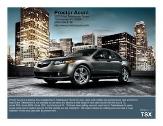 Proctor Acura
                                          3523 West Tennessee Street
                                          Tallahassee, FL 32304
                                          (866) 296-4196
                                          http://www.proctoracura.com/




Proctor Acura is a leading Acura dealership in Tallahassee Florida for new, used, and certified pre-owned Acura cars and SUV's.
Used Cars Tallahassee is our specialty as we stock and service a wide range of new used Acura's like the Acura TL,
Acura TSX, Acura MDX, Acura RDX, and the Acura RL. We have been selling new and used cars in Tallahassee for years,
so we know how to make it easy to find the vehicle you are looking for. We make it simple by making sure you have a huge
selection of new and used cars to choose from.                                                                                  2010Acura

                                                                                                                            TSX
 