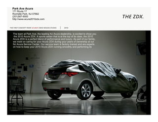 Park Ave Acura
    171 Route 17
    Rochelle Park, NJ 07662
    (201)587-9000
    http://www.acura2010zdx.com
                                                                                       THE ZDX.
  THE FIRST CONCEPT FROM ACURA’S NEW DESIGN STUDIO   2010


best. The team at Park Ave, the leading NJ Acura dealership, is excited to show you
       the 2010 Acura ZDX. A sports sedan that is at the top of its class, the 2010
      Acura ZDX is a perfect blend of performance and luxury. As part of our family,
      we insist on caring for your Acura ZDX during your years of ownership at our
      NJ Acura Service Center. Our service team is factory trained and are experts
      on how to keep your 2010 Acura ZDX running smoothly and performing its
 
