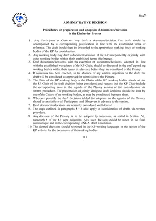 Drafl
ADMINISTRATIVE DECISION
Procedures for preparation aud adoption of docnmeuts/decisious
in the Kimberley Process
I . Any Participant or Observer may draft a document/decision. The draft should be
accompanied by a corresponding justification in line with the established terms of
reference. The draft should then be forwarded to the appropriate working body or working
bodies of the KP for consideration.
2. Any working body may draft a document/decision of the KP independently or jointly with
other working bodies within their established terms ofreference.
3. Draft documents/decisions, with the exception of documents/decisions adopted in line
with the established procedures of the KP Chair, should be discussed in the cmTespond ing
working bodies within their terms of reference before they are considered at the Plenary.
4. If consensus has been reached, in the absence of any written objections to the draft, the
draft will be considered as approved for submission to the Plenary.
5. The Chair of the KP working body or the Chairs of the KP working bodies should advise
the KP Chair of the draft decision being considered and request that the KP Chair include
the corresponding issue in the agenda of the Plenary session or for consideration via
written procedure. The presentation of jointly designed draft decisions should be done by
one ofthe Chairs of the working bodies, as may be coordinated between them.
6. Wherever possible the draft decisions tabled for adoption on the agenda of the Plenary
should be available to all Participants and Observers in advance to the session.
7. Draft documents/decisions are normally considered confidential.
8. The steps outlined in paragraphs 1 - 6 also apply to consideration of drafts via written
procedure.
9. Any decision of the Plenary is to be adopted by consensus, as stated in Section VI,
paragraph 5 of the KP core document. Any such decision should be noted in the final
communique and in the corresponding UNGA Draft Resolution.
I 0. The adopted decisions should be posted in the KP working languages in the section of the
KP website for the documents of the working bodies.
***
 