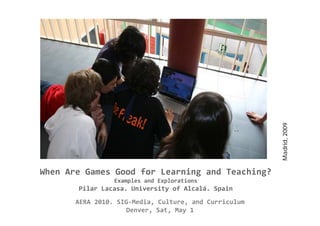 Madrid, 2009
                                                             ,
When Are Games Good for Learning and Teaching? 
                 Examples and Explorations
       Pilar Lacasa. University of Alcalá. Spain
       AERA 2010. SIG‐Media, Culture, and Curriculum
                    Denver, Sat, May 1 
 