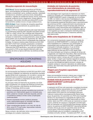 SÍNDROMES CORONÁRIAS AGUDAS
Situações especiais de ressuscitação                                Unidades de tratamento de pacientes
                                                                    com infarto/enfarte do miocárdio com
2010 (Nova): Quinze situações específicas de PCR têm,
agora, recomendações de tratamento específicas. Os tópicos
                                                                    supradesnivelamento do segmento ST
revisados compreendem asma, anafilaxia, gravidez, obesidade         Uma abordagem bem organizada do tratamento do infarto/
mórbida (novo), embolismo pulmonar (novo), desequilíbrio            enfarte do miocárdio com supradesnivelamento do segmento
eletrolítico, ingestão de substâncias tóxicas, trauma, hipotermia   ST (IAMST/EAMCSST) requer a integração da comunidade,
acidental, avalanche (novo), afogamento, choque elétrico/           do SME, do médico e dos recursos hospitalares em uma
relâmpagos, intervenção coronária percutânea (ICP) (novo),          unidade de tratamento conjugada para o IAMST/EAMCSST.
tamponamento cardíaco (novo) e cirurgia cardíaca (novo).            Isto compreende programas educativos para o reconhecimento
2005 (Antiga): Foram incluídas dez situações específicas            dos sintomas da SCA, o desenvolvimento de protocolos de
relacionadas ao comprometimento do paciente (isto é,                SME para as instruções iniciais fornecidas pela central de
condições peri-PCR).                                                atendimento e para intervenções extra-hospitalares, além de
                                                                    programas baseados nos serviços de emergência/urgência
Motivo: A PCR em situações especiais pode exigir tratamentos
                                                                    e nos hospitais que visem o transporte interinstitucional tão
ou procedimentos especiais além daqueles executados durante
                                                                    logo a SCA seja diagnosticada e o tratamento definitivo
o SBV ou o SAVC normal. Tais condições são infrequentes
                                                                    seja determinado.
e, por isso, é difícil conduzir ensaios clínicos aleatórios para
comparar os tratamentos. Consequentemente, essas situações          ECGs extra-hospitalares de 12 eletrodos
únicas pedem que os profissionais experientes vão "além do
básico" e usem consenso clínico e extrapolação das evidências       Um componente importante e essencial das unidades de
limitadas. Os tópicos cobertos pelas Diretrizes da AHA 2005         tratamento de IAMST/EAMCSST é a realização de ECGs
para RCP e ACE foram revisados, atualizados e ampliados             extra-hospitalares de 12 eletrodos com transmissão ou
para 15 situações específicas de PCR. Os tópicos compreendem        interpretação pelos profissionais do SME e notificação
 tratamento peri-PCR significativo, que pode ser importante         antecipada à instituição receptora. O uso de ECGs
para prevenir a PCR ou que requeira tratamento além dos             extra-hospitalares de 12 eletrodos é recomendado
cuidados de rotina ou típicos definidos nas diretrizes de SBV       pelas Diretrizes da AHA para RCP e ACE desde 2000,
ou SAVC.                                                            com documentação que comprova a redução do tempo até
                                                                    a reperfusão com tratamento fibrinolítico. Mais recentemente,
                                                                    os ECGs extra-hospitalares de 12 eletrodos também
                                                                    demonstraram reduzir o tempo até a ICP primária, podendo,
       SÍNDROMES CORONÁRIAS                                         ainda, facilitar a triagem para hospitais específicos quando a
                                                                    ICP for a estratégia escolhida. Quando o SME ou os médicos
              AGUDAS                                                do serviço de emergência/urgência acionam a equipe de
                                                                    cuidados cardíacos, inclusive o laboratório de cateterização
Resumo dos principais pontos de discussão                           cardíaca, são observadas reduções significativas nos tempos
                                                                    de reperfusão.
e alterações
                                                                    Triagem para hospitais capacitados
As recomendações das Diretrizes da AHA 2010 para RCP e ACE          a realizar a ICP
no tocante à avaliação e ao tratamento de síndromes coronárias
agudas (SCAs) foram atualizadas a fim de definir o escopo de        Estas recomendações fornecem critérios para a triagem de
tratamento para os profissionais de saúde que cuidam de             pacientes para centros capacitados a ICP após a PCR.
pacientes com suspeita ou diagnóstico de SCA nas primeiras
horas após o início dos sintomas.                                   Cuidado total de pacientes após PCR com
As principais metas de tratamento de pacientes com SCA
                                                                    IAMST/EAMCSST confirmado ou
estão consistentes com aquelas das Diretrizes da AHA para           suspeita de SCA
RCP e ACE anteriores e das Diretrizes da AHA/American
College of Cardiology, dentre as quais:                             A realização da ICP tem sido associada a resultados favoráveis
                                                                    em pacientes adultos ressuscitados de uma PCR. É sensato
• Reduzir a extensão da necrose miocárdica que ocorre em            incluir cateterização cardíaca nos protocolos pós-PCR
  pacientes com infarto/enfarte agudo do miocárdio para,            padronizados como parte de uma estratégia geral para
  assim, preservar a função ventricular esquerda, prevenir          melhorar a sobrevivência neurologicamente intacta nesse
  a insuficiência cardíaca e limitar outras complicações            grupo de pacientes. Em pacientes com PCR extra-hospitalar
  cardiovasculares                                                  devida a FV, recomenda-se a angiografia de urgência com
• Prevenir importantes eventos cardíacos adversos:                  revascularização imediata da artéria relacionada ao infarto/
  morte, infarto/enfarte agudo do miocárdio não fatal e             enfarte. Após uma PCR, o ECG pode ser insensível ou induzir
  necessidade de revascularização urgente                           a erros, podendo ser oportuna a angiografia coronária após
                                                                    RCE em pacientes com PCR de presumida etiologia cardíaca,
• Tratar complicações agudas e com risco de vida da                 mesmo na ausência de IAMST/EAMCSST claramente definido.
  SCA, como FV, TV sem pulso, taquicardias instáveis,               Achados clínicos de coma em pacientes antes da ICP são
  bradicardias sintomáticas                                         comuns após a PCR extra-hospitalar e não devem ser
Nesse contexto, são definidos vários componentes e                  contraindicação para se considerar a angiografia e a ICP
estratégias de cuidados importantes.                                imediatas (consulte, também, "Cuidados pós-PCR", acima).

                                                          Des ta q u es d a s Di r etr i zes d a AH A 201 0 p a r a RC P e AC E      17
 