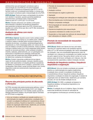 R E S R E S C TA Ç A D N E O N A
     L A Y S U S C IU E R Ã O U L T C P T A L
     adolescentes que permaneçam comatosos após a                         • Previsão da necessidade de ressuscitar: cesariana eletiva
     ressuscitação de uma PCR por FV extra-hospitalar                       (novo tópico)
     presenciada. A hipotermia terapêutica (até 32°C a 34°C)
                                                                          • Avaliação contínua
     também pode ser considerada para bebês e crianças que
     permaneçam comatosos após a ressuscitação de uma PCR.                • Administração de oxigênio suplementar
     2005 (Antiga): Tendo por base a extrapolação de estudos              • Aspiração
     com adultos e neonatos, quando pacientes pediátricos                 • Estratégias de ventilação (sem alterações em relação a 2005)
     permanecerem comatosos após a ressuscitação,
     resfrie-os até 32°C a 34°C por 12 a 24 horas.                        • Recomendações para monitorização do CO2 exalado
     Motivo: Estudos adicionais com adultos continuaram                   • Relação compressão-ventilação
     demonstrando o benefício da hipotermia terapêutica                   • Termorregulação em neonato pré-termo (sem alterações em
     para pacientes comatosos após uma PCR, inclusive para                  relação a 2005)
     aqueles com outros ritmos que não o da FV. São necessários
     dados pediátricos.                                                   • Hipotermia terapêutica pós-ressuscitação

     Avaliação de vítimas com morte                                       • Laqueadura retardada do cordão (nova em 2010)
     cardíaca súbita                                                      • Suspensão ou interrupção dos esforços de ressuscitação
                                                                            (sem alterações em relação a 2005)
     2010 (Novo tópico): Quando ocorrer morte cardíaca súbita
     e inexplicável em uma criança ou um adulto jovem, obtenha
     o histórico médico e familiar prévio (inclusive histórico de         Previsão da necessidade de ressuscitar:
     episódios de síncope, convulsões, acidentes/afogamentos              cesariana eletiva
     inexplicáveis ou morte inesperada súbita com menos de 50
     anos de idade) e consulte os ECGs anteriores. Todos os bebês,        2010 (Nova): Bebês sem fatores de risco pré-natais,
     crianças e adultos jovens com morte inesperada súbita devem,         nascidos por cesariana eletiva sob anestesia regional,
     quando os recursos permitirem, sofrer autópsia completa e            entre a 37ª e a 39ª semana de gestação, têm menor necessidade
     irrestrita, realizada, preferivelmente, por um patologista com       de intubação, mas uma necessidade ligeiramente maior de
     treinamento e experiência em patologia cardiovascular.               ventilação com máscara em comparação com bebês nascidos
     O tecido deve ser preservado para análise genética, a fim
                                                                          de parto vaginal normal. Tais partos devem contar com uma
     de determinar a presença de canalopatia.
                                                                          pessoa capaz de fornecer ventilação com máscara, mas não
     Motivo: Existem crescentes evidências de que alguns                  necessariamente capacitada a realizar intubação neonatal.
     casos de morte súbita de bebês, crianças e adultos jovens
     podem estar associados a mutações genéticas causadoras               Avaliação da frequência cardíaca, frequência
     de defeitos no transporte iônico cardíaco, conhecidos como           respiratória e oxigenação
     canalopatias. Elas podem causar arritmias fatais e seu correto
     diagnóstico pode ser extremamente importante para os                 2010 (Nova): Uma vez iniciada a ventilação por pressão
     parentes vivos.                                                      positiva ou a administração de oxigênio suplementar,
                                                                          a avaliação deve consistir na avaliação simultânea de
                                                                          3 características clínicas: frequência cardíaca, frequência
          RESSUSCITAÇÃO NEONATAL                                          respiratória e avaliação do estado de oxigenação. O estado de
                                                                          oxigenação deve ser determinado, idealmente, por oximetria
                                                                          de pulso, em vez de simples avaliação da cor.
     Resumo dos principais pontos de discussão                            2005 (Antiga): Em 2005, a avaliação se baseava na
     e alterações                                                         frequência cardíaca, na frequência respiratória e na
                                                                          avaliação da cor.
     As PCRs neonatais são predominantemente asfíxicas, motivo
     pelo qual a sequência de ressuscitação A-B-C com relação             Motivo: A avaliação da cor é subjetiva. Agora, há dados
     compressão-ventilação de 3:1 foi mantida, exceto quando há           acerca das tendências normais em saturação de
     etiologia claramente cardíaca. Os principais tópicos neonatais       oxi-hemoglobina monitorada por oximetria de pulso.
     em 2010 foram os seguintes:

     • Uma vez iniciada a ventilação por pressão positiva ou a
       administração de oxigênio suplementar, a avaliação deve
       consistir na avaliação simultânea de 3 características clínicas:
       frequência cardíaca, frequência respiratória e avaliação do
       estado de oxigenação (determinado, idealmente, por oximetria
       de pulso, em vez de avaliação da cor)




22   American Heart Association
 