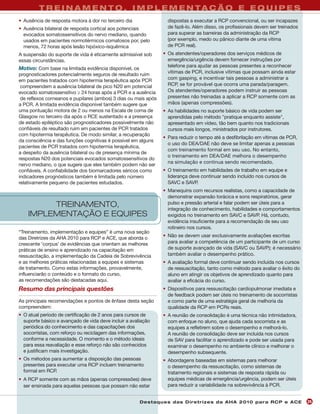 T R E I N A M E N T O , I M P L E M E N TA Ç Ã O E E Q U I P E S
• Ausência de resposta motora à dor no terceiro dia                dispostas a executar a RCP convencional, ou ser incapazes
• Ausência bilateral de resposta cortical aos potenciais           de fazê-lo. Além disso, os profissionais devem ser treinados
  evocados somatossensitivos do nervo mediano, quando              para superar as barreiras da administração da RCP
  usados em pacientes normotérmicos comatosos por, pelo            (por exemplo, medo ou pânico diante de uma vítima
  menos, 72 horas após lesão hipóxico-isquêmica                    de PCR real).
A suspensão do suporte de vida é eticamente admissível sob       • Os atendentes/operadores dos serviços médicos de
essas circunstâncias.                                              emergência/urgência devem fornecer instruções por
                                                                   telefone para ajudar as pessoas presentes a reconhecer
Motivo: Com base na limitada evidência disponível, os
                                                                   vítimas de PCR, inclusive vítimas que possam ainda estar
prognosticadores potencialmente seguros de resultado ruim
em pacientes tratados com hipotermia terapêutica após PCR          com gasping, e incentivar tais pessoas a administrar a
 compreendem a ausência bilateral de pico N20 em potencial         RCP, se for provável que ocorra uma parada/paragem.
evocado somatossensitivo ≥ 24 horas após a PCR e a ausência        Os atendentes/operadores podem instruir as pessoas
 de reflexos corneanos e pupilares (ambos) 3 dias ou mais após     presentes não treinadas a aplicar a RCP somente com as
a PCR. A limitada evidência disponível também sugere que           mãos (apenas compressões).
uma pontuação motora de 2 ou menos na Escala de coma de          • As habilidades no suporte básico de vida podem ser
Glasgow no terceiro dia após o RCE sustentado e a presença         aprendidas pelo método "pratique enquanto assiste",
de estado epiléptico são prognosticadores possivelmente não        apresentado em vídeo, tão bem quanto nos tradicionais
confiáveis de resultado ruim em pacientes de PCR tratados          cursos mais longos, ministrados por instrutores.
com hipotermia terapêutica. De modo similar, a recuperação
                                                                 • Para reduzir o tempo até a desfibrilação em vítimas de PCR,
da consciência e das funções cognitivas é possível em alguns
                                                                   o uso do DEA/DAE não deve se limitar apenas a pessoas
pacientes de PCR tratados com hipotermia terapêutica,
                                                                   com treinamento formal em seu uso. No entanto,
a despeito da ausência bilateral ou de presença mínima de
                                                                   o treinamento em DEA/DAE melhora o desempenho
respostas N20 dos potenciais evocados somatossensitivos do
                                                                   na simulação e continua sendo recomendado.
nervo mediano, o que sugere que eles também podem não ser
confiáveis. A confiabilidade dos biomarcadores séricos como      • O treinamento em habilidades de trabalho em equipe e
indicadores prognósticos também é limitada pelo número             liderança deve continuar sendo incluído nos cursos de
relativamente pequeno de pacientes estudados.                      SAVC e SAVP.
                                                                 • Manequins com recursos realistas, como a capacidade de
                                                                   demonstrar expansão torácica e sons respiratórios, gerar
         TREINAMENTO,                                              pulso e pressão arterial e falar podem ser úteis para a
                                                                   integração de conhecimento, habilidades e comportamentos
    IMPLEMENTAÇÃO E EQUIPES                                        exigidos no treinamento em SAVC e SAVP. Há, contudo,
                                                                   evidência insuficiente para a recomendação de seu uso
                                                                   rotineiro nos cursos.
“Treinamento, implementação e equipes” é uma nova seção
das Diretrizes da AHA 2010 para RCP e ACE, que aborda o          • Não se devem usar exclusivamente avaliações escritas
crescente 'corpus' de evidências que orientam as melhores          para avaliar a competência de um participante de um curso
práticas de ensino e aprendizado na capacitação em                 de suporte avançado de vida (SAVC ou SAVP); é necessário
ressuscitação, a implementação da Cadeia de Sobrevivência          também avaliar o desempenho prático.
e as melhores práticas relacionadas a equipes e sistemas         • A avaliação formal deve continuar sendo incluída nos cursos
de tratamento. Como estas informações, provavelmente,              de ressuscitação, tanto como método para avaliar o êxito do
influenciarão o conteúdo e o formato do curso,                     aluno em atingir os objetivos de aprendizado quanto para
as recomendações são destacadas aqui.                              avaliar a eficácia do curso.
Resumo das principais questões                                   • Dispositivos para ressuscitação cardiopulmonar imediata e
                                                                   de feedback podem ser úteis no treinamento de socorristas
As principais recomendações e pontos de ênfase desta seção         e como parte de uma estratégia geral de melhoria da
compreendem:                                                       qualidade da RCP em PCRs reais.
• O atual período de certificação de 2 anos para cursos de       • A reunião de consolidação é uma técnica não intimidadora,
  suporte básico e avançado de vida deve incluir a avaliação       com enfoque no aluno, que ajuda cada socorrista e as
  periódica do conhecimento e das capacitações dos                 equipes a refletirem sobre o desempenho e melhorá-lo.
  socorristas, com reforço ou reciclagem das informações,          A reunião de consolidação deve ser incluída nos cursos
  conforme a necessidade. O momento e o método ideais              de SAV para facilitar o aprendizado e pode ser usada para
  para essa reavaliação e esse reforço não são conhecidos          examinar o desempenho no ambiente clínico e melhorar o
  e justificam mais investigação.                                  desempenho subsequente.
• Os métodos para aumentar a disposição das pessoas              • Abordagens baseadas em sistemas para melhorar
  presentes para executar uma RCP incluem treinamento              o desempenho da ressuscitação, como sistemas de
  formal em RCP.                                                   tratamento regionais e sistemas de resposta rápida ou
• A RCP somente com as mãos (apenas compressões) deve              equipes médicas de emergência/urgência, podem ser úteis
  ser ensinada para aquelas pessoas que possam não estar           para reduzir a variabilidade na sobrevivência à PCR.


                                                        Des ta q u es d a s Di r etr i zes d a AH A 201 0 p a r a RC P e AC E     25
 