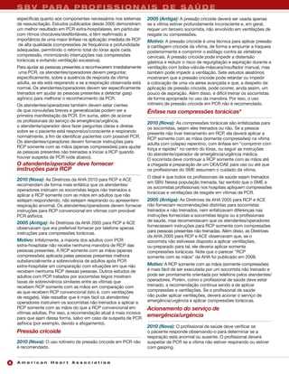 S B V PA R A P R O F I S S I O N A I S D E S A Ú D E
    específicas quanto aos componentes necessários nos sistemas       2005 (Antiga): A pressão cricoide deverá ser usada apenas
    de ressuscitação. Estudos publicados desde 2005 demonstram        se a vítima estiver profundamente inconsciente e, em geral,
    um melhor resultado em PCR extra-hospitalares, em particular      requer um terceiro socorrista, não envolvido em ventilações de
    com ritmos chocáveis/desfibriláveis, e têm reafirmado a           resgate ou compressões.
    importância de uma maior ênfase na aplicação imediata de RCP      Motivo: A pressão cricoide é uma técnica para aplicar pressão
     de alta qualidade (compressões de frequência e profundidade      à cartilagem cricoide da vítima, de forma a empurrar a traqueia
    adequadas, permitindo o retorno total do tórax após cada          posteriormente e comprimir o esôfago contra as vértebras
    compressão, minimizando interrupções nas compressões              cervicais. A pressão cricoide pode impedir a distensão
    torácicas e evitando ventilação excessiva).                       gástrica e reduzir o risco de regurgitação e aspiração durante a
    Para ajudar as pessoas presentes a reconhecerem imediatamente     ventilação com bolsa-válvula-máscara/insuflador manual, mas
     uma PCR, os atendentes/operadores devem perguntar,               também pode impedir a ventilação. Sete estudos aleatórios
    especificamente, sobre a ausência de resposta da vítima           mostraram que a pressão cricoide pode retardar ou impedir
    adulta, se ela está respirando e se a respiração observada está   a colocação de uma via aérea avançada e que, a despeito da
    normal. Os atendentes/operadores devem ser especificamente        aplicação de pressão cricoide, pode ocorrer, ainda assim, um
    treinados em ajudar as pessoas presentes a detectar gasp          pouco de aspiração. Além disso, é difícil treinar os socorristas
    agônico para melhorar o reconhecimento da PCR.                    de forma apropriada no uso da manobra. Por isso, o uso
    Os atendentes/operadores também devem estar cientes               rotineiro de pressão cricoide em PCR não é recomendado.
    de que convulsões breves e generalizadas podem ser a              Ênfase nas compressões torácicas*
    primeira manifestação da PCR. Em suma, além de acionar
    os profissionais do serviço de emergência/urgência,               2010 (Nova): As compressões torácicas são enfatizadas para
    o atendente/operador deve fazer perguntas claras e diretas        os socorristas, sejam eles treinados ou não. Se a pessoa
    sobre se o paciente está responsivo/consciente e respirando       presente não tiver treinamento em RCP, ela deverá aplicar a
    normalmente, a fim de identificar pacientes com possível PCR.     RCP somente com as mãos (somente compressões) na vítima
    Os atendentes/operadores devem fornecer instruções para           adulta com colapso repentino, com ênfase em "comprimir com
    RCP somente com as mãos (apenas compressões) para ajudar          força e rapidez" no centro do tórax, ou seguir as instruções
    as pessoas presentes não treinadas a iniciar a RCP quando         do atendente/operador de emergência/urgência médica.
    houver suspeita de PCR (vide abaixo).                             O socorrista deve continuar a RCP somente com as mãos até
    O atendente/operador deve fornecer                                a chegada e preparação de um DEA/DAE para uso ou até que
    instruções para RCP                                               os profissionais do SME assumam o cuidado da vítima.
                                                                      O ideal é que todos os profissionais de saúde sejam treinados
    2010 (Nova): As Diretrizes da AHA 2010 para RCP e ACE
                                                                      em SBV. Nessa população treinada, faz sentido que o SME e
    recomendam de forma mais enfática que os atendentes/
                                                                      os socorristas profissionais nos hospitais apliquem compressões
    operadores instruam os socorristas leigos não treinados a
                                                                      torácicas e ventilações de resgate em vítimas de PCR.
    aplicar a RCP somente com as mãos em adultos que não
    estejam respondendo, não estejam respirando ou apresentem         2005 (Antiga): As Diretrizes da AHA 2005 para RCP e ACE
    respiração anormal. Os atendentes/operadores devem fornecer       não forneciam recomendações distintas para socorristas
    instruções para RCP convencional em vítimas com provável          treinados e não treinados, nem enfatizavam diferenças nas
    PCR asfíxica.                                                     instruções fornecidas a socorristas leigos ou a profissionais
                                                                      de saúde, mas recomendavam que os atendentes/operadores
    2005 (Antiga): As Diretrizes da AHA 2005 para RCP e ACE
                                                                      fornecessem instruções para RCP somente com compressões
    observavam que era preferível fornecer por telefone apenas
                                                                      para pessoas presentes não treinadas. Além disso, as Diretrizes
    instruções para compressões torácicas.
                                                                      da AHA 2005 para RCP e ACE observavam que, se o
    Motivo: Infelizmente, a maioria dos adultos com PCR               socorrista não estivesse disposto a aplicar ventilações,
    extra-hospitalar não recebe nenhuma manobra de RCP das            ou preparado para tal, ele deveria aplicar somente
    pessoas presentes. A RCP somente com as mãos (apenas              compressões torácicas. Note que o parecer "RCP
    compressões) aplicada pelas pessoas presentes melhora             somente com as mãos" da AHA foi publicado em 2008.
    substancialmente a sobrevivência de adultos após PCR
    extra-hospitalar em comparação com situações em que não           Motivo: A RCP somente com as mãos (somente compressões)
    recebem nenhuma RCP dessas pessoas. Outros estudos de             é mais fácil de ser executada por um socorrista não treinado e
    adultos com PCR tratados por socorristas leigos mostram           pode ser prontamente orientada por telefone pelos atendentes/
    taxas de sobrevivência similares entre as vítimas que             operadores. Porém, como o profissional de saúde deve estar
    recebem RCP somente com as mãos em comparação com                 treinado, a recomendação continua sendo a de aplicar
    as que recebem RCP convencional (isto é, com ventilações          compressões e ventilações. Se o profissional de saúde
    de resgate). Vale ressaltar que é mais fácil os atendentes/       não puder aplicar ventilações, deverá acionar o serviço de
    operadores instruírem os socorristas não treinados a aplicar a    emergência/urgência e aplicar compressões torácicas.
    RCP somente com as mãos do que a RCP convencional em              Acionamento do serviço de
    vítimas adultas. Por isso, a recomendação atual é mais incisiva
    para que ajam dessa forma, salvo em caso de suspeita de PCR
                                                                      emergência/urgência
    asfíxica (por exemplo, devido a afogamento).
                                                                      2010 (Nova): O profissional de saúde deve verificar se
    Pressão cricoide                                                  o paciente responde observando-o para determinar se a
                                                                      respiração está anormal ou ausente. O profissional deverá
    2010 (Nova): O uso rotineiro de pressão cricoide em PCR não       suspeitar de PCR se a vítima não estiver respirando ou estiver
    é recomendado.                                                    com gasping.


6   American Heart Association
 