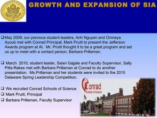 Our Recruitment of  Additional Schools May 2009, our previous student leaders, Anh Nguyen and Omneya  Ayoub met with Conrad Principal, Mark Pruitt to present the Jefferson Awards program at AI.  Mr. Pruitt thought it to be a great program and set us up to meet with a contact person, Barbara Prillaman. March  2010, student leader, Saisri Gajjala and Faculty Supervisor, Sally Pitts-Rakes met with Barbara Prillaman at Conrad to do another  presentation.  Ms.Prillaman and her students were invited to the 2010 Delaware Spring Leadership Competition. We recruited Conrad Schools of Science  Mark Pruitt, Principal Barbara Prillaman, Faculty Supervisor GROWTH AND EXPANSION OF SIA 