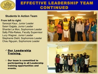 Students In Action Team From left to right: Saranjot Kaur, Junior Leader Saisri Gajjala, Junior Leader Shardai Le Mon, Sophomore Leader Sally Pitts-Rakes, Faculty Supervisor Lucy Wagner, Junior Leader Stephanie Diehl, Sophomore Leader Chau Nguyen, Sophomore Leader  Our Leadership Training  Our team is committed to participating in all Leadership training opportunities and events. EFFECTIVE LEADERSHIP TEAM CONTINUED 