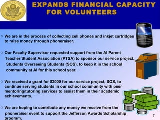 Our Fundraising Component We are in the process of collecting cell phones and inkjet cartridges to raise money through phoneraiser.  Our Faculty Supervisor requested support from the AI Parent  Teacher Student Association (PTSA) to sponsor our service project, Students Overseeing Students (SOS), to keep it in the school community at AI for this school year. We received a grant for $2000 for our service project, SOS, to continue serving students in our school community with peer mentoring/tutoring services to assist them in their academic achievements. We are hoping to contribute any money we receive from the  phoneraiser event to support the Jefferson Awards Scholarship program. EXPANDS FINANCIAL CAPACITY FOR VOLUNTEERS 