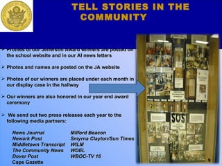 Our Media and Press Component Profiles of our Jefferson Award winners are posted on the school website and in our AI news letters Photos and names are posted on the JA website Photos of our winners are placed under each month in our display case in the hallway Our winners are also honored in our year end award ceremony We send out two press releases each year to the following media partners:  News Journal   Milford Beacon  Newark Post   Smyrna Clayton/Sun Times Middletown Transcript    WILM  The Community News  WDEL Dover Post   WBOC-TV 16 Cape Gazette     TELL STORIES IN THE COMMUNITY 