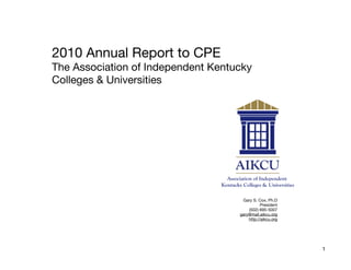 2010 Annual Report to CPE
The Association of Independent Kentucky
Colleges & Universities




                                     Gary S. Cox, Ph.D
                                               President
                                        (502) 695-5007
                                    gary@mail.aikcu.org
                                        http://aikcu.org




                                                           1
 