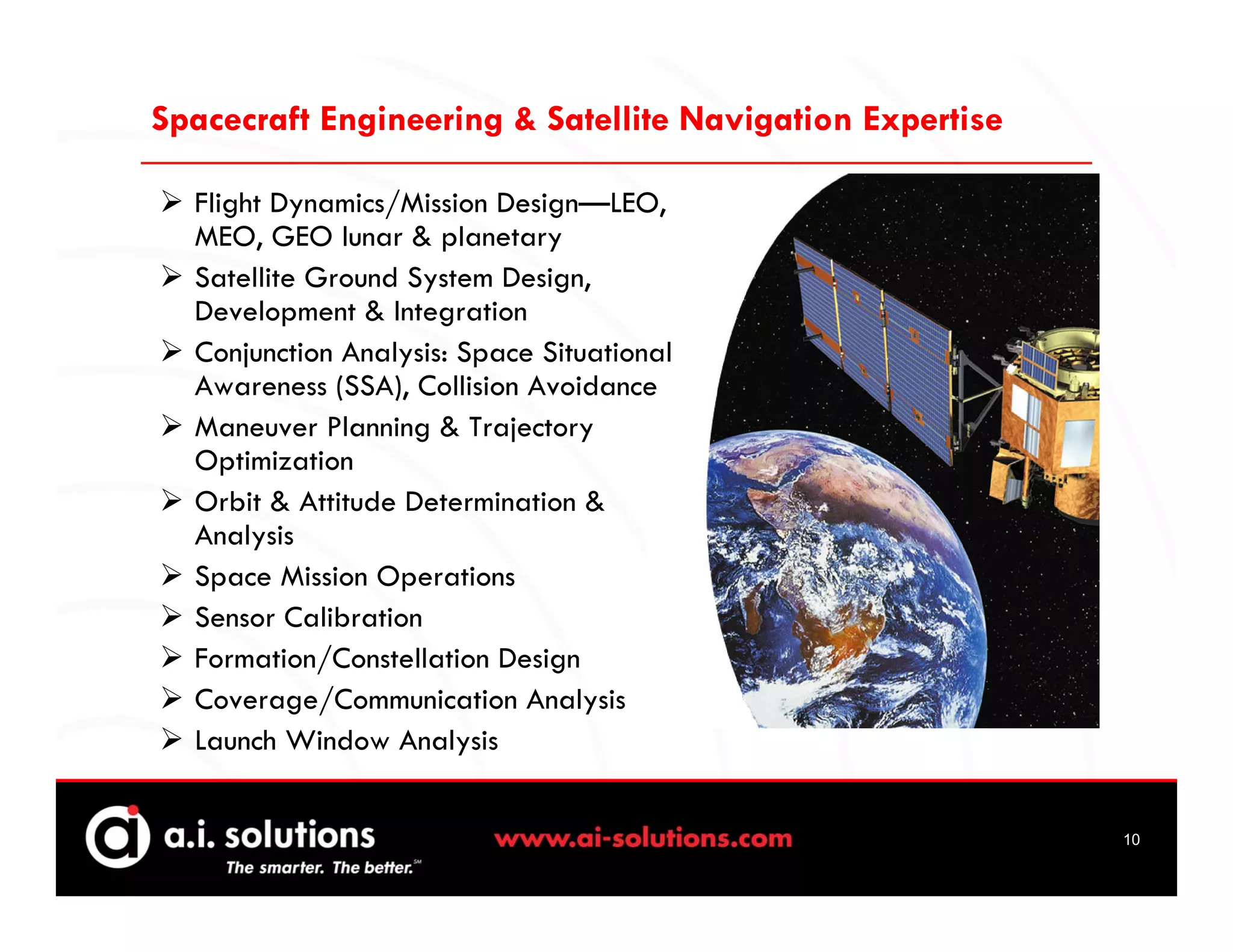 Spacecraft Engineering & Satellite Navigation Expertise

  Flight Dynamics/Mission Design—LEO,
  MEO, GEO lunar & planetary
  Satellite Ground System Design,
  Development & Integration
  Conjunction Analysis: Space Situational
  Awareness (SSA), Collision Avoidance
  Maneuver Planning & Trajectory
  Optimization
  Orbit & Attitude Determination &
  Analysis
  Space Mission Operations
  Sensor Calibration
  Formation/Constellation Design
  Coverage/Communication Analysis
  Launch Window Analysis


                                                          10
 