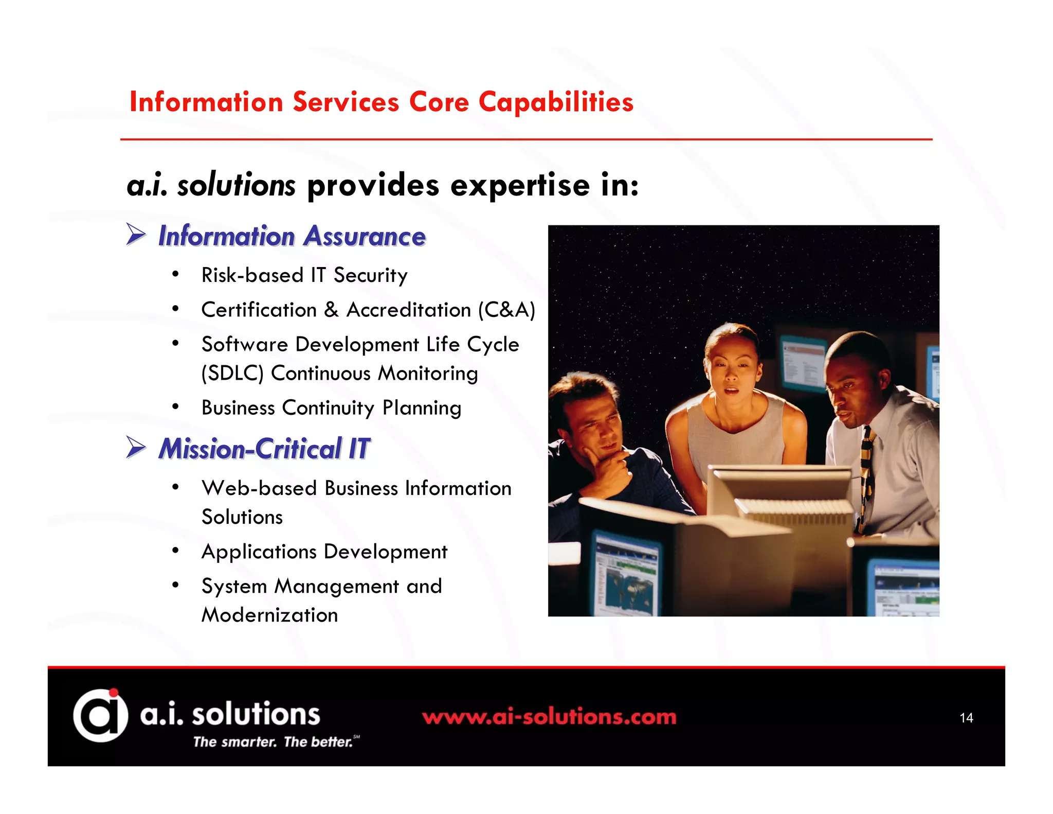Information Services Core Capabilities

a.i. solutions provides expertise in:
  Information Assurance
   • Risk-based IT Security
   • Certification & Accreditation (C&A)
   • Software Development Life Cycle
     (SDLC) Continuous Monitoring
   • Business Continuity Planning
  Mission-Critical IT
   • Web-based Business Information
     Solutions
   • Applications Development
   • System Management and
     Modernization



                                           14
 
