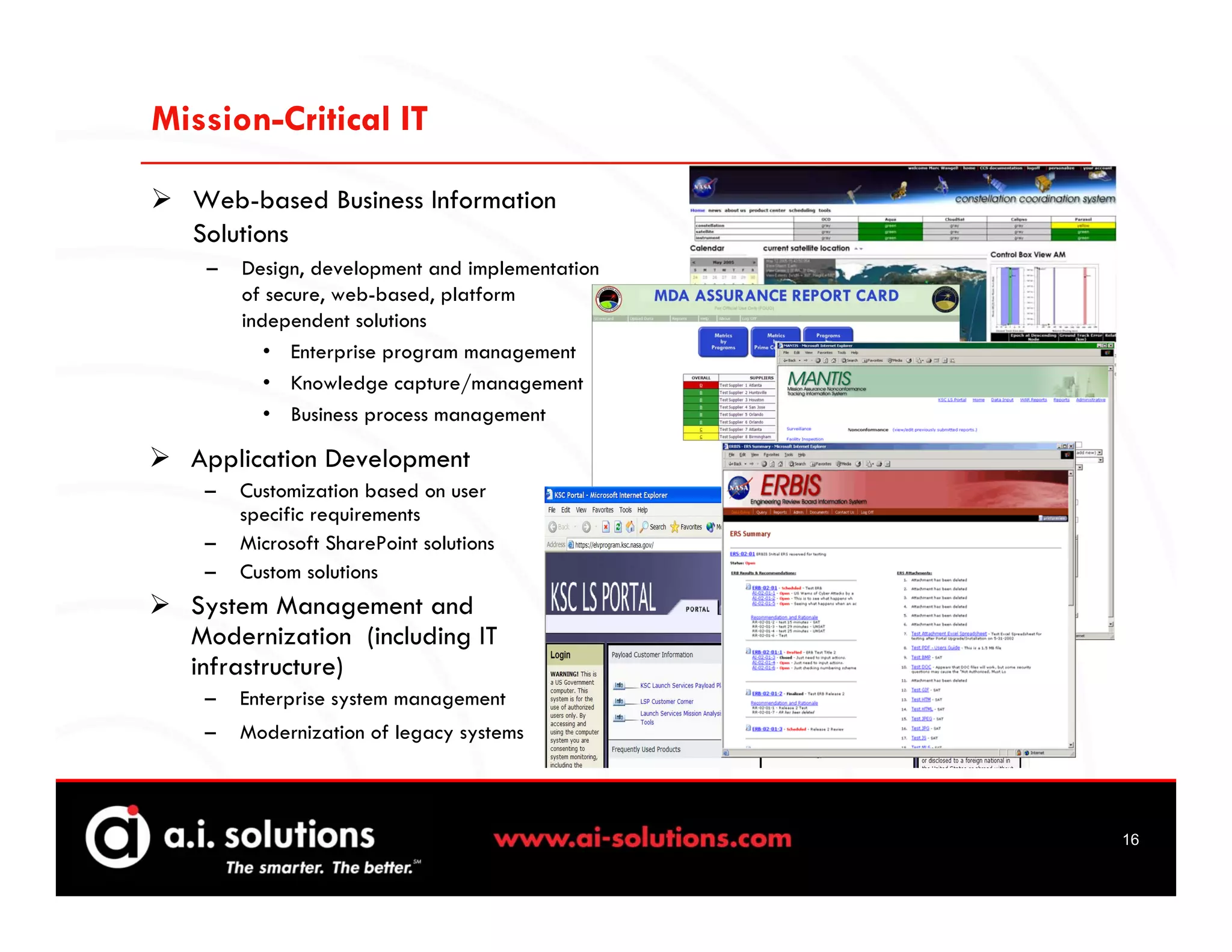 Mission-Critical IT

  Web-based Business Information
  Solutions
   –   Design, development and implementation
       of secure, web-based, platform
       independent solutions
          • Enterprise program management
          • Knowledge capture/management
          • Business process management

  Application Development
   –   Customization based on user
       specific requirements
   –   Microsoft SharePoint solutions
   –   Custom solutions
  System Management and
  Modernization (including IT
  infrastructure)
   –   Enterprise system management
   –   Modernization of legacy systems



                                                16
 