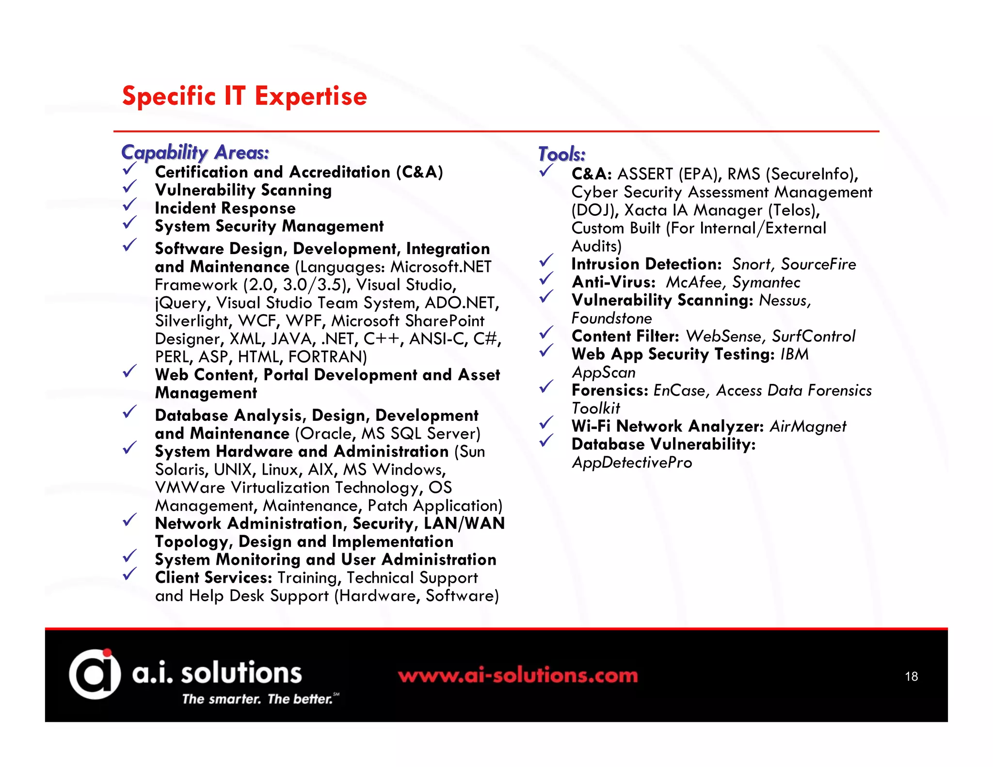 Specific IT Expertise
Capability Areas:                                 Tools:
   Certification and Accreditation (C&A)              C&A: ASSERT (EPA), RMS (SecureInfo),
   Vulnerability Scanning                             Cyber Security Assessment Management
   Incident Response                                  (DOJ), Xacta IA Manager (Telos),
   System Security Management                         Custom Built (For Internal/External
   Software Design, Development, Integration          Audits)
   and Maintenance (Languages: Microsoft.NET          Intrusion Detection: Snort, SourceFire
   Framework (2.0, 3.0/3.5), Visual Studio,           Anti-Virus: McAfee, Symantec
   jQuery, Visual Studio Team System, ADO.NET,        Vulnerability Scanning: Nessus,
   Silverlight, WCF, WPF, Microsoft SharePoint        Foundstone
   Designer, XML, JAVA, .NET, C++, ANSI-C, C#,        Content Filter: WebSense, SurfControl
   PERL, ASP, HTML, FORTRAN)                          Web App Security Testing: IBM
   Web Content, Portal Development and Asset          AppScan
   Management                                         Forensics: EnCase, Access Data Forensics
   Database Analysis, Design, Development             Toolkit
   and Maintenance (Oracle, MS SQL Server)            Wi-Fi Network Analyzer: AirMagnet
   System Hardware and Administration (Sun            Database Vulnerability:
   Solaris, UNIX, Linux, AIX, MS Windows,             AppDetectivePro
   VMWare Virtualization Technology, OS
   Management, Maintenance, Patch Application)
   Network Administration, Security, LAN/WAN
   Topology, Design and Implementation
   System Monitoring and User Administration
   Client Services: Training, Technical Support
   and Help Desk Support (Hardware, Software)



                                                                                                 18
 
