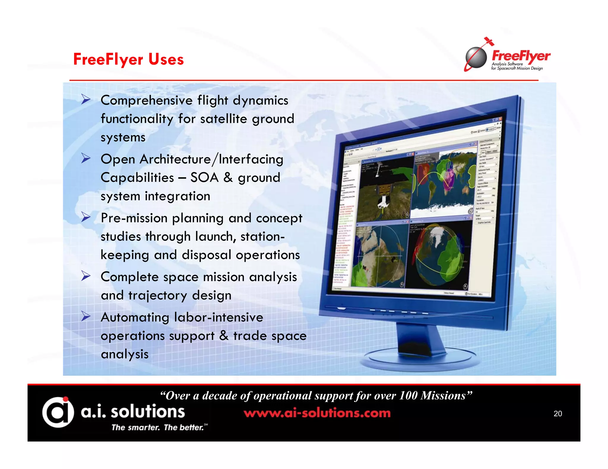 FreeFlyer Uses

   Comprehensive flight dynamics
   functionality for satellite ground
   systems
   Open Architecture/Interfacing
   Capabilities – SOA & ground
   system integration
   Pre-mission planning and concept
   studies through launch, station-
   keeping and disposal operations
   Complete space mission analysis
   and trajectory design
   Automating labor-intensive
   operations support & trade space
   analysis

            “Over a decade of operational support for over 100 Missions”
                                                                           20
 